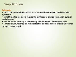 Rationale:
• Lead compounds from natural sources are often complex and difficult to
synthesize
• Simplifying the molecule makes the synthesis of analogues easier, quicker
and cheaper
• Simpler structures may fit the binding site better and increase activity
• Simpler structures may be more selective and less toxic if excess functional
groups are removed
Simplification
 