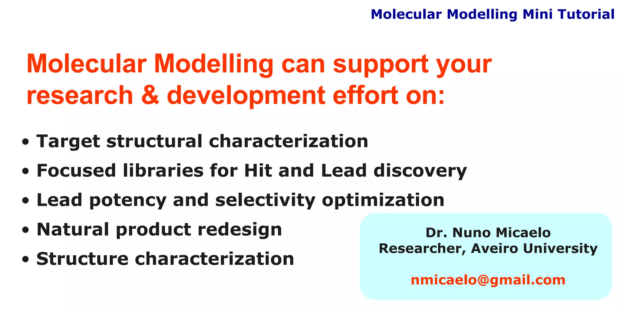 Molecular Modelling can support your  research & development effort on: Target structural characterization Focused libraries for Hit and Lead discovery Lead potency and selectivity optimization Natural product redesign Structure characterization Molecular Modelling Mini Tutorial Dr. Nuno Micaelo Researcher, Aveiro University [email_address] 