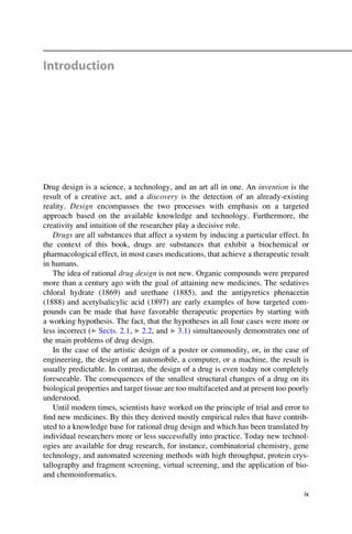 Introduction
Drug design is a science, a technology, and an art all in one. An invention is the
result of a creative act, and a discovery is the detection of an already-existing
reality. Design encompasses the two processes with emphasis on a targeted
approach based on the available knowledge and technology. Furthermore, the
creativity and intuition of the researcher play a decisive role.
Drugs are all substances that affect a system by inducing a particular effect. In
the context of this book, drugs are substances that exhibit a biochemical or
pharmacological effect, in most cases medications, that achieve a therapeutic result
in humans.
The idea of rational drug design is not new. Organic compounds were prepared
more than a century ago with the goal of attaining new medicines. The sedatives
chloral hydrate (1869) and urethane (1885), and the antipyretics phenacetin
(1888) and acetylsalicylic acid (1897) are early examples of how targeted com-
pounds can be made that have favorable therapeutic properties by starting with
a working hypothesis. The fact, that the hypotheses in all four cases were more or
less incorrect (▶ Sects. 2.1, ▶ 2.2, and ▶ 3.1) simultaneously demonstrates one of
the main problems of drug design.
In the case of the artistic design of a poster or commodity, or, in the case of
engineering, the design of an automobile, a computer, or a machine, the result is
usually predictable. In contrast, the design of a drug is even today not completely
foreseeable. The consequences of the smallest structural changes of a drug on its
biological properties and target tissue are too multifaceted and at present too poorly
understood.
Until modern times, scientists have worked on the principle of trial and error to
find new medicines. By this they derived mostly empirical rules that have contrib-
uted to a knowledge base for rational drug design and which has been translated by
individual researchers more or less successfully into practice. Today new technol-
ogies are available for drug research, for instance, combinatorial chemistry, gene
technology, and automated screening methods with high throughput, protein crys-
tallography and fragment screening, virtual screening, and the application of bio-
and chemoinformatics.
ix
 