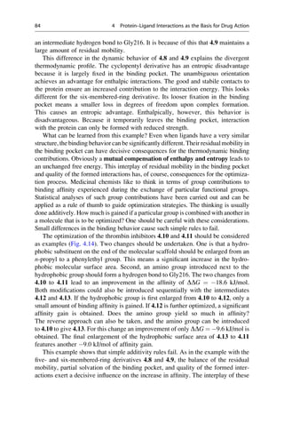 an intermediate hydrogen bond to Gly216. It is because of this that 4.9 maintains a
large amount of residual mobility.
This difference in the dynamic behavior of 4.8 and 4.9 explains the divergent
thermodynamic profile. The cyclopentyl derivative has an entropic disadvantage
because it is largely fixed in the binding pocket. The unambiguous orientation
achieves an advantage for enthalpic interactions. The good and stabile contacts to
the protein ensure an increased contribution to the interaction energy. This looks
different for the six-membered-ring derivative. Its looser fixation in the binding
pocket means a smaller loss in degrees of freedom upon complex formation.
This causes an entropic advantage. Enthalpically, however, this behavior is
disadvantageous. Because it temporarily leaves the binding pocket, interaction
with the protein can only be formed with reduced strength.
What can be learned from this example? Even when ligands have a very similar
structure, the binding behavior can be significantly different. Their residualmobility in
the binding pocket can have decisive consequences for the thermodynamic binding
contributions. Obviously a mutual compensation of enthalpy and entropy leads to
an unchanged free energy. This interplay of residual mobility in the binding pocket
and quality of the formed interactions has, of course, consequences for the optimiza-
tion process. Medicinal chemists like to think in terms of group contributions to
binding affinity experienced during the exchange of particular functional groups.
Statistical analyses of such group contributions have been carried out and can be
applied as a rule of thumb to guide optimization strategies. The thinking is usually
done additively. How much is gained if a particular group is combined with another in
a molecule that is to be optimized? One should be careful with these considerations.
Small differences in the binding behavior cause such simple rules to fail.
The optimization of the thrombin inhibitors 4.10 and 4.11 should be considered
as examples (Fig. 4.14). Two changes should be undertaken. One is that a hydro-
phobic substituent on the end of the molecular scaffold should be enlarged from an
n-propyl to a phenylethyl group. This means a significant increase in the hydro-
phobic molecular surface area. Second, an amino group introduced next to the
hydrophobic group should form a hydrogen bond to Gly216. The two changes from
4.10 to 4.11 lead to an improvement in the affinity of DDG ¼ 18.6 kJ/mol.
Both modifications could also be introduced sequentially with the intermediates
4.12 and 4.13. If the hydrophobic group is first enlarged from 4.10 to 4.12, only a
small amount of binding affinity is gained. If 4.12 is further optimized, a significant
affinity gain is obtained. Does the amino group yield so much in affinity?
The reverse approach can also be taken, and the amino group can be introduced
to 4.10 to give 4.13. For this change an improvement of only DDG ¼ 9.6 kJ/mol is
obtained. The final enlargement of the hydrophobic surface area of 4.13 to 4.11
features another 9.0 kJ/mol of affinity gain.
This example shows that simple additivity rules fail. As in the example with the
five- and six-membered-ring derivatives 4.8 and 4.9, the balance of the residual
mobility, partial solvation of the binding pocket, and quality of the formed inter-
actions exert a decisive influence on the increase in affinity. The interplay of these
84 4 Protein–Ligand Interactions as the Basis for Drug Action
 