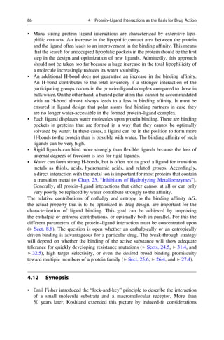 • Many strong protein–ligand interactions are characterized by extensive lipo-
philic contacts. An increase in the lipophilic contact area between the protein
and the ligand often leads to an improvement in the binding affinity. This means
that the search for unoccupied lipophilic pockets in the protein should be the first
step in the design and optimization of new ligands. Admittedly, this approach
should not be taken too far because a huge increase in the total lipophilicity of
a molecule increasingly reduces its water solubility.
• An additional H-bond does not guarantee an increase in the binding affinity.
An H-bond contributes to the total inventory if a stronger interaction of the
participating groups occurs in the protein–ligand complex compared to those in
bulk water. On the other hand, a buried polar atom that cannot be accommodated
with an H-bond almost always leads to a loss in binding affinity. It must be
ensured in ligand design that polar atoms find binding partners in case they
are no longer water-accessible in the formed protein–ligand complex.
• Each ligand displaces water molecules upon protein binding. There are binding
pockets in proteins that are formed in a way that they cannot be optimally
solvated by water. In these cases, a ligand can be in the position to form more
H-bonds to the protein than is possible with water. The binding affinity of such
ligands can be very high.
• Rigid ligands can bind more strongly than flexible ligands because the loss of
internal degrees of freedom is less for rigid ligands.
• Water can form strong H-bonds, but is often not as good a ligand for transition
metals as thiols, acids, hydroxamic acids, and related groups. Accordingly,
a direct interaction with the metal ion is important for most proteins that contain
a transition metal (▶ Chap. 25, “Inhibitors of Hydrolyzing Metalloenzymes”).
Generally, all protein–ligand interactions that either cannot at all or can only
very poorly be replaced by water contribute strongly to the affinity.
The relative contributions of enthalpy and entropy to the binding affinity DG,
the actual property that is to be optimized in drug design, are important for the
characterization of ligand binding. This goal can be achieved by improving
the enthalpic or entropic contributions, or optimally both in parallel. For this the
different parameters of the protein–ligand interaction must be concentrated upon
(▶ Sect. 8.8). The question is open whether an enthalpically or an entropically
driven binding is advantageous for a particular drug. The break-through strategy
will depend on whether the binding of the active substance will show adequate
tolerance for quickly developing resistance mutations (▶ Sects. 24.5, ▶ 31.4, and
▶ 32.5), high target selectivity, or even the desired broad binding promiscuity
toward multiple members of a protein family (▶ Sect. 25.6, ▶ 26.4, and ▶ 27.4).
4.12 Synopsis
• Emil Fisher introduced the “lock-and-key” principle to describe the interaction
of a small molecule substrate and a macromolecular receptor. More than
50 years later, Koshland extended this picture by induced-fit considerations
86 4 Protein–Ligand Interactions as the Basis for Drug Action
 