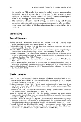 be much larger. This results from extensive enthalpy/entropy compensation.
Entropically favored increases in the degrees of freedom, release of water
molecules, or enhanced residual mobility are usually detrimental to improve-
ments in the enthalpy that result from strong interactions.
• The pronounced interdependence of enthalpy and entropy along with dynamic
versus interaction geometric phenomena causes simple additive rules about func-
tional group contributions to fail. Instead pronounced cooperative effects are in
operation.
Bibliography
General Literature
Andrews PR (1993) Drug-receptor interactions. In: Kubinyi H (ed) 3D-QSAR in drug design.
Theory, methods and applications. Escom, Leiden, pp 13–40
Andrews PR, Craik DJ, Martin JL (1984) Functional group contributions to drug-receptor
interactions. J Med Chem 27:1648–1657
Böhm HJ, Klebe G (1996) What can we learn from molecular recognition in protein-ligand
complexes for the design of new drugs? Angew Chem Int Ed Engl 35:2588–2614
Böhm H-J, Schneider G (2003) Protein-ligand interactions. From molecular recognition to drug
design. In: Mannhold R, Mannhold R, Kubinyi H, Folkers G (eds) Methods and principles in
medicinal chemistry. Wiley-VCH, Weinheim
Creighton TE (1992) Proteins: structures and molecular properties, 2nd edn. W.H. Freeman,
New York
Gohlke H, Klebe G (2002) Approaches to the description and prediction of binding affinity of
small-molecule ligands to macromolecular receptors. Angew Chem Int Ed Engl 41:2644–2676
Kuntz ID, Chen K, Sharp KA, Kollman PA (1999) The maximal affinity of ligands. Proc Natl Acad
Sci USA 96:9997–10002
Special Literature
Ehrlich P (1913) Chemotherapeutics: scientific principles, methods and results. Lancet 182:445–451
Fersht AR, Shi JP, Knill-Jones J et al (1985) Hydrogen bonding and biological specificity analysed
by protein engineering. Nature 314:235–238
Gerlach C, Smolinski M et al (2007) Thermodynamic inhibition profile of a cyclopentyl- and
a cyclohexyl derivative towards thrombin: the same, but for deviating reasons. Angew Chem
Int Ed Engl 46:8511–8514
Lichtenthaler FW (1994) 100 Years “Schluessel-Schloss-Prinzip”: what made Emil Fischer use
this analogy? Angew Chem Int Ed Engl 33:2364–2374
Mason RP, Rhodes DG, Herbette LG (1991) Reevaluating equilibrium and kinetic binding
parameters for lipophilic drugs based on a structural model for drug interaction with biological
membranes. J Med Chem 34:869–877
Morgan BP, Scholtz JM, Ballinger MD, Zipkin ID, Bartlett PA (1991) Differential binding energy:
a detailed evaluation of the influence of hydrogen-bonding and hydrophobic groups on the
inhibition of thermolysin by phosphorous-containing inhibitors. J Am Chem Soc 113:297–307
Petrova T, Steuber H et al (2005) Factorizing selectivity determinants of inhibitor binding toward
aldose and aldehyde reductases: structural and thermodynamic properties of the aldose reduc-
tase mutant Leu300Pro-Fidarestat complex. J Med Chem 48:5659–5665
88 4 Protein–Ligand Interactions as the Basis for Drug Action
 