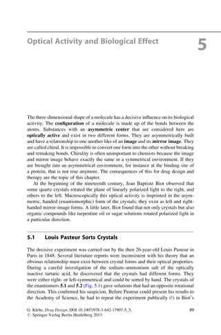 Optical Activity and Biological Effect
5
The three-dimensional shape of a molecule has a decisive influence on its biological
activity. The configuration of a molecule is made up of the bonds between the
atoms. Substances with an asymmetric center that are considered here are
optically active and exist in two different forms. They are asymmetrically built
and have a relationship to one another like of an image and its mirror image. They
are called chiral. It is impossible to convert one form into the other without breaking
and remaking bonds. Chirality is often unimportant to chemists because the image
and mirror image behave exactly the same in a symmetrical environment. If they
are brought into an asymmetrical environment, for instance at the binding site of
a protein, that is not true anymore. The consequences of this for drug design and
therapy are the topic of this chapter.
At the beginning of the nineteenth century, Jean Baptiste Biot observed that
some quartz crystals rotated the plane of linearly polarized light to the right, and
others to the left. Macroscopically this optical activity is imprinted in the asym-
metric, handed (enantiomorphic) form of the crystals; they exist as left and right-
handed mirror-image forms. A little later, Biot found that not only crystals but also
organic compounds like turpentine oil or sugar solutions rotated polarized light in
a particular direction.
5.1 Louis Pasteur Sorts Crystals
The decisive experiment was carried out by the then 26-year-old Louis Pasteur in
Paris in 1848. Several literature reports were inconsistent with his theory that an
obvious relationship must exist between crystal forms and their optical properties.
During a careful investigation of the sodium–ammonium salt of the optically
inactive tartaric acid, he discovered that the crystals had different forms. They
were either right- or left-symmetrical and could be sorted by hand. The crystals of
the enantiomers 5.1 and 5.2 (Fig. 5.1) gave solutions that had an opposite rotational
direction. This confirmed his suspicion. Before Pasteur could present his results to
the Academy of Science, he had to repeat the experiment publically (!) in Biot’s
G. Klebe, Drug Design, DOI 10.1007/978-3-642-17907-5_5,
# Springer-Verlag Berlin Heidelberg 2013
89
 