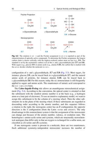 configuration of D- and L-glyceraldehyde, 5.7 and 5.8 (Fig. 5.3). Most sugars, for
instance glucose 5.9, can be traced back to D-glyceraldehyde 5.7, and the natural
amino acids of proteins, for instance alanine 5.10, can be traced back to
L-glyceraldehyde 5.8. For this reason, today the D/L nomenclature is still frequently
applied to sugars and amino acids. The enantiomers of tartaric acid correspond to
the D-() or L-(+) form.
The Cahn–Ingold–Prelog rule allows an unambiguous stereochemical assign-
ment (Fig. 5.4). According to the convention, the optical center is oriented so that
the substituent with the smallest atomic number is at the back (e.g., a hydrogen
atom or a lone pair of electrons). To use an intuitive explanatory model, we want to
assign this substituent to be the column of a steering wheel. Then the other sub-
stituents lie in the plane of the steering wheel. If these substituents are regarded in
descending order according to the atomic number, and this sequence follows
a rotation to the right, the stereogenic center has an R configuration; the opposite
direction is the S configuration (from the Latin: rectus and sinister). The only
disadvantage to this nomenclature system is that the assignment of the stereocenter
can change just because of the atomic number, valency, or oxidation state. The
homologous L-amino acids serine and cysteine, which are structurally stereochem-
ical analogues that differ only in that an oxygen is exchanged for a sulfur atom, are
classified as (S)-serine and (R)-cysteine.
If one stereogenic center is present in a molecule, there are two enantiomers.
Each additional symmetry-independent stereocenter increases the number of
CHO
CHO
H OH
CHO
Fischer Projection
CH2OH
CH2OH CH2OH
H OH
HO H
H OH
CH2OH
CH2OH
O
H H
H OH
5.7
L-Glyceraldehyde
5.8
D-Glyceraldehyde
Stereoprojection
5.9 D-Glucose
COOH
CHO CHO
H2N H
H OH HO H
5.7 5.8 5.10 L-Alanine
Fig. 5.3 The rotation (+ or ) and the Fischer assignment (D or L) is reported as part of the
characterization of optically active compounds. To determine the Fischer assignment, the longest
carbon chain is drawn vertically with the highest-oxidized carbon atom on top (e.g., 5.9). The
standard is set by the asymmetric carbon (red) of the D- and L-glyceraldehyde pair (5.7 and 5.8).
With sugars (e.g., glucose 5.9) or amino acids (e.g., alanine 5.10), the carbon that is marked with
the arrow decides whether the molecule is D or L.
92 5 Optical Activity and Biological Effect
 