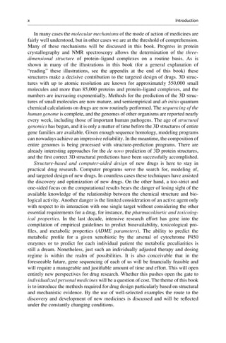 In many cases the molecular mechanisms of the mode of action of medicines are
fairly well understood, but in other cases we are at the threshold of comprehension.
Many of these mechanisms will be discussed in this book. Progress in protein
crystallography and NMR spectroscopy allows the determination of the three-
dimensional structure of protein–ligand complexes on a routine basis. As is
shown in many of the illustrations in this book (for a general explanation of
“reading” these illustrations, see the appendix at the end of this book) these
structures make a decisive contribution to the targeted design of drugs. 3D struc-
tures with up to atomic resolution are known for approximately 550,000 small
molecules and more than 85,000 proteins and protein–ligand complexes, and the
numbers are increasing exponentially. Methods for the prediction of the 3D struc-
tures of small molecules are now mature, and semiempirical and ab initio quantum
chemical calculations on drugs are now routinely performed. The sequencing of the
human genome is complete, and the genomes of other organisms are reported nearly
every week, including those of important human pathogens. The age of structural
genomics has begun, and it is only a matter of time before the 3D structures of entire
gene families are available. Given enough sequence homology, modeling programs
can nowadays achieve an impressive reliability. In the meantime, the composition of
entire genomes is being processed with structure-prediction programs. There are
already interesting approaches for the de novo prediction of 3D protein structures,
and the first correct 3D structural predictions have been successfully accomplished.
Structure-based and computer-aided design of new drugs is here to stay in
practical drug research. Computer programs serve the search for, modeling of,
and targeted design of new drugs. In countless cases these techniques have assisted
the discovery and optimization of new drugs. On the other hand, a too-strict and
one-sided focus on the computational results bears the danger of losing sight of the
available knowledge of the relationship between the chemical structure and bio-
logical activity. Another danger is the limited consideration of an active agent only
with respect to its interaction with one single target without considering the other
essential requirements for a drug, for instance, the pharmacokinetic and toxicolog-
ical properties. In the last decade, intensive research effort has gone into the
compilation of empirical guidelines to predict bioavailability, toxicological pro-
files, and metabolic properties (ADME parameters). The ability to predict the
metabolic profile for a given xenobiotic by the arsenal of cytochrome P450
enzymes or to predict for each individual patient the metabolic peculiarities is
still a dream. Nonetheless, just such an individually adjusted therapy and dosing
regime is within the realm of possibilities. It is also conceivable that in the
foreseeable future, gene sequencing of each of us will be financially feasible and
will require a manageable and justifiable amount of time and effort. This will open
entirely new perspectives for drug research. Whether this pushes open the gate to
individualized personal medicines will be a question of cost. The theme of this book
is to introduce the methods required for drug design particularly based on structural
and mechanistic evidence. By the use of well-selected examples the route to the
discovery and development of new medicines is discussed and will be reflected
under the constantly changing conditions.
x Introduction
 