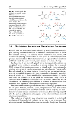 5.3 The Isolation, Synthesis, and Biosynthesis of Enantiomers
Racemic acids and bases can often be separated by using other enantiomerically
pure, optically active bases and acids, as the formed diastereomeric salts of which
have different solubility. The chemical reaction of racemic acids, amines, and
alcohols with optically active alcohols or acids results in diastereomeric reaction
products. Because of their different characteristics, it is possible to separate them
and finally isolate the desired optically active product by chemical cleavage.
Syntheses that do not start with optically active starting materials, and that use
no optically active auxiliaries, always lead to racemic mixtures, that is, an exact
50:50 mixture of both enantiomers. Access to optically active compounds can be
obtained when synthetic reaction components are taken from the “chiral pool”.
Here, all optically active natural products, their derivatives, and degradation prod-
ucts that are available in an optically pure form can be used as easily accessible
synthetic building blocks. Syntheses with chiral catalysts are particularly elegant. In
most cases the optimization of the yield and enantiomeric purity, which is
expressed as the ee value (ee¼enantiomeric excess) requires considerable process
development. The chromatographic separation of racemates on optically active solid
supports is more appropriate for semipreparative or analytical purposes.
Enzymatic and biotechnological techniques have increasingly gained favor in
the last years. Proteases, esterases, lipases, or hydantoinases react more or less
selectively, preferentially with a distinctly different reaction rate; only one enan-
tiomer of a racemic mixture is transformed to the product. The selectivity and yield
of such a reaction can be optimized through the careful selection of the medium and
other reaction conditions.
The production of optically pure ephedrine is an example of an industrial
application of biotechnological synthesis that has been in use for decades. This
phytopharmacon is found in combination preparations for the adjuvant therapy of
O OH
H2N
N
H
*
*
HO
CH3
5.11 Labetalol
N
H
OH
H
N
H
H
HO
R1
N R2
H CH3
R1
N R2
H3C H
O
(R,R) (S,S)
R1
N
H
R2
OH
H
R1
N
H
R2
H
O
H
H3C H H CH3
(R,S) (S,R)
Fig. 5.5 Because it has two
different asymmetric centers,
labetalol 5.11 is
a diastereomeric mixture of
four different compounds
with different activities on the
same receptor. The
antagonistic potency on the a1
receptor of the (R,R)-, (R,S)-,
(S,R)-, and (S,S)-isomers is:
S,R S,SR,RR,S; and
on the b1 receptor is:
R,R R,SS,SS,R;
and on the b2 receptor is:
R,R R,S S,SS,R.
94 5 Optical Activity and Biological Effect
 
