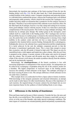 Interestingly the transition-state analogue of the faster-reacting R form fits into the
binding pocket well (Fig. 5.8). On the other hand, the S form demonstrated great
residual mobility in the catalytic center. Computer simulations and molecular dynam-
ics with both forms confirmed the picture: whereas the R analogue had a well-defined
and temporally stable geometry, which is ideal for the reaction, the S analogue is very
mobile and rarely adopts an orientation that is productive for the catalytic reaction in
the lipase. Therefore a successful reaction of this substrate occurs much less often. On
the other hand, the R analogue, fixed in a vice-like clamp and waiting for its reaction,
forms good enthalpic contacts with the enzyme. It takes on a form that is practically
complementary to the enzyme pocket. This results in a large enthalpic advantage. The
fixation has its entropic price though. The methyl group on the stereogenic center
embeds itself in a small niche in the binding pocket. The S analogue does not have
this possibility because its methyl group is oriented in the mirrored direction. In this
case, the anchor that can be embedded in the binding pocket is missing. It has a high
mobility in the catalytic center and does not lose as many degrees of freedom
compared to the situation before enzyme binding. Entropically this is advantageous.
Enthalpically, however, the substrate loses a good interaction and the complementary
fit is rarely achieved. In the end, the enthalpic component prevails so that the
(R)-amine is transformed significantly faster. This is more than enough to ensure
that, in practice, only the (R)-amide is formed in high yield. This lipase can also be
immobilized onto a solid support and loaded into a glass column. After the acyl form
is prepared on the column, a racemic mixture of the amine only need to be poured
onto the column. The (S)-amine and (R)-amide must then simply be collected in
a flask. If the solvent is well chosen, the amide crystallizes directly from the solution,
and can be mechanically separated.
Interestingly, the enantiopreference of the kinetic resolution is lost with
increasing temperature or enlargement of the enzyme pocket. An enlargement can
be achieved by exchanging a tryptophan along the rim of the catalytic pocket for
a histidine. The higher temperature or increased space in the binding pocket
increases the mobility of both substrates in the lipase. The enthalpic advantage of
the faster-reacting R-amine is lost. The entropic difference of both substrates levels
out under these conditions.
This example shows on a molecular level how a lipase achieves kinetic resolution.
With knowledge of the energetic parameters and structural information, an attempt
can be made to tailor lipases for other transformations. Because of the importance of
such reactions, the targeted design of enzyme catalysts has developed into an ever
more important theme for the synthesis of chiral building blocks in new drugs.
5.5 Differences in the Activity of Enantiomers
Flora and fauna stand out because of their symmetry. Consider the face, the arms and
legs, the ribs, or an orchid flower. The exceptions, for instance a snail shell, are rare or
occur, as in the case of the flounder, only under special evolutionary conditions. The
inner organs of vertebrates are oriented partially paired and partially asymmetrically.
98 5 Optical Activity and Biological Effect
 