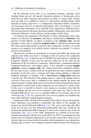 On the molecular level, there is no correlating symmetry: optically active
building blocks prevail. All specific interaction partners of biologically active
molecules are chiral. Enzymes and receptors are built of L-amino acids. Nucleic
acids are built on a scaffold of D-ribose or D-deoxyribose building blocks. Most
naturally occurring sugars have a D configuration. Important vitamins, hormones,
and messengers exist in an optically homogenous form. Accordingly it is to be
anticipated that enantiomers of an optically active ligand have different effects.
This has been proven with many thousand examples. Enantiomers most often show
significant differences in their efficacy and the quality of their effect.
According to the suggestion of Everhardus J. Ariëns, biologically active enan-
tiomers are referred to as eutomers, and inactive enantiomers as distomers. The
quotient of both affinities or effects is defined as the eudismic ratio, and the
logarithm of this value is called the eudismic index. It should be considered that
this value must be determined on extremely pure compounds. As little as 1% of the
eutomer as an impurity in an entirely inactive distomer can simulate 1% relative
activity in the distomer!
The more the activities of enantiomers in a racemic pair differ, the stronger the
eudismic ratio drifts away from 1. Examples of this are given in the compounds
5.20–5.22 (Fig. 5.9). A eudismic ratio of 500,000 was measured for a chloride ion
transporter inhibitor. In this case the chemists pulled out all the stops for the
purification of the less-effective enantiomer. Theoretically, a nanomolar-effective
compound should give even higher values. A few naturally occurring peptide
antibiotics contain D-amino acids. This affords them better metabolic stability.
For the same reason, D-amino acids are incorporated into many synthetic peptide
molecules. In the best cases, a stronger and longer-acting analogue is obtained.
Synthetic analogues of peptides with a retro–inverso configuration represent
a special case. The direction of the peptide chain, or a part of the peptide chain is
reversed in these cases, that is, compared to the original peptide, the amino and
carboxyl groups of single amino acids are reversed. In order to maintain the relative
configuration, D-amino acids or their analogues are used instead of L-amino acids.
In this way it is possible to deceive some enzymes or receptors; they bind the
natural peptide and the retro–inverso peptide in the same way. This is true for
thiorphan 5.23 and its retro–inverso analogue 5.24, for two enzymes, but not for
a third one (Fig. 5.10). As a general rule retro–inverso peptides are metabolically
more stable than their original peptide analogues.
Enantiomers differ not only in the strength of their effects, but also the qualities.
These differences can manifest as undesirable side effects of the antipode, for
instance the chiral barbiturate 5.25 (Fig. 5.11). The most severe drug side effect
of the last 50 years was the embryonal malformations that were caused by the
sleeping pill thalidomide 5.26 (Contergan®
); these were caused by one of the two
enantiomers (Fig. 5.11). In the 1950s, thalidomide was claimed to be the best-
tolerated sleeping pill, with the fewest side effects. In 1957 it was introduced to the
market and was available in pharmacies as an over-the-counter drug. There were no
concerns that even women in the first months of their pregnancies were taking these
sleeping pills. In 1961 it was withdrawn from the market because of its teratogenic
5.5 Differences in the Activity of Enantiomers 99
 