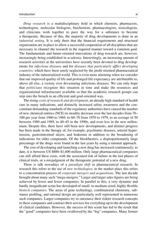 Drug research is a multidisciplinary field in which chemists, pharmacists,
technologists, molecular biologists, biochemists, pharmacologists, toxicologists,
and clinicians work together to pave the way for a substance to become
a therapeutic. Because of this, the majority of drug developments is done in an
industrial setting. It is only there that the financial requirements and structural
organization are in place to allow a successful cooperation of all disciplines that are
necessary to channel the research in the required manner toward a common goal.
The fundamentals and future-oriented innovations of drug research are, however,
increasingly being established in academia. Interestingly, an increasing amount of
research activities at the universities have recently been devoted to drug develop-
ments for infectious diseases and for diseases that particularly afflict developing
countries, which have been sorely neglected by the profit oriented pharmaceutical
industry of the industrialized world. This is even more alarming when we consider
that our improved quality of life and prolonged life expectancy are attributable to,
above all else, a victory over devastating infectious diseases. We can only hope
that politicians recognize this situation in time and make the resources and
organizational infrastructure available so that the academic research groups can
step into the breach in an efficient and goal-oriented way.
The rising costs of research and development, an already high standard of health
care in many indications, and distinctly increased safety awareness and the con-
comitant demanding standards of the regulatory authorities have caused the number
of new chemical entities (NCE) to steadily decrease over the last decades from 70–
100 per year from 1960 to 1969, to 60–70 from 1970 to 1979, to an average of 50
between 1980 and 1989, to 40–45 in the 1990s, and even less in the new millen-
nium. Despite this, there have still been new developments, and distinct progress
has been made in the therapy of, for example, psychiatric diseases, arterial hyper-
tension, gastrointestinal ulcers, and leukemia in addition to the broadening of
indications for older compounds. Of the blockbusters, a disproportionately large
percentage of the drugs were found in the last years by using a rational approach.
The cost of developing and launching a new drug has increased continuously; to
date, it is between US $800–$1,600 million. Only large pharmaceutical companies
can still afford these costs, with the associated risk of failure in the last phases of
clinical trials, or a misjudgment of the therapeutic potential of a new drug.
There is talk nowadays of a paradigm shift in pharmaceutical research. In
research this refers to the use of new technologies; in the market place this refers
to a concentration process of corporate mergers and acquisitions. The last decade
brought about many such “mega-mergers.” Larger and larger sales figures are being
achieved by fewer and fewer companies. In parallel to this, a very dynamic and
hardly insignificant scene has developed of small- to medium-sized, highly flexible
biotech companies. The areas of gene technology, combinatorial chemistry, sub-
stance profiling, and rational design are particularly well represented in numerous
such companies. Larger companies try to outsource their riskier research concepts
to these companies and contract their services for everything up to the development
of clinical candidates. However, the success of this scene has led to the result that
the “good” companies have been swallowed by the “big” companies. Many former
Introduction xi
 