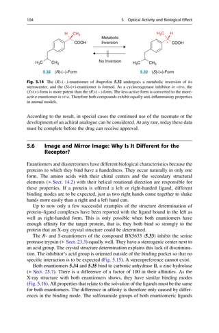 According to the result, in special cases the continued use of the racemate or the
development of an achiral analogue can be considered. At any rate, today these data
must be complete before the drug can receive approval.
5.6 Image and Mirror Image: Why Is It Different for the
Receptor?
Enantiomers and diastereomers have different biological characteristics because the
proteins to which they bind have a handedness. They occur naturally in only one
form. The amino acids with their chiral centers and the secondary structural
elements (▶ Sect. 14.2) with their helical rotational direction are responsible for
these properties. If a protein is offered a left or right-handed ligand, different
binding modes are to be expected, just as two right hands come together to shake
hands more easily than a right and a left hand can.
Up to now only a few successful examples of the structure determination of
protein–ligand complexes have been reported with the ligand bound in the left as
well as right-handed form. This is only possible when both enantiomers have
enough affinity for the target protein, that is, they both bind so strongly to the
protein that an X-ray crystal structure could be determined.
The R- and S-enantiomers of the compound BX5633 (5.33) inhibit the serine
protease trypsin (▶ Sect. 23.3) equally well. They have a stereogenic center next to
an acid group. The crystal structure determination explains this lack of discrimina-
tion. The inhibitor’s acid group is oriented outside of the binding pocket so that no
specific interaction is to be expected (Fig. 5.15). A stereopreference cannot exist.
Both enantiomers 5.34 and 5.35 bind to carbonic anhydrase II, a zinc hydrolase
(▶ Sect. 25.7). There is a difference of a factor of 100 in their affinities. As the
X-ray structure with both enantiomers shows, they have similar binding modes
(Fig. 5.16). All properties that relate to the solvation of the ligands must be the same
for both enantiomers. The difference in affinity is therefore only caused by differ-
ences in the binding mode. The sulfonamide groups of both enantiomeric ligands
COOH
H CH3
H3C CH3
COOH
H3C H
H3C CH3
5.32 (R)-(-)-Form
*
No Inversion
5.32 (S)-(+)-Form
Metabolic
Inversion
Fig. 5.14 The (R)-()-enantiomer of ibuprofen 5.32 undergoes a metabolic inversion of its
stereocenter, and the (S)-(+)-enantiomer is formed. As a cyclooxygenase inhibitor in vitro, the
(S)-(+)-form is more potent than the (R)-()-form. The less-active form is converted to the more-
active enantiomer in vivo. Therefore both compounds exhibit equally anti-inflammatory properties
in animal models.
104 5 Optical Activity and Biological Effect
 