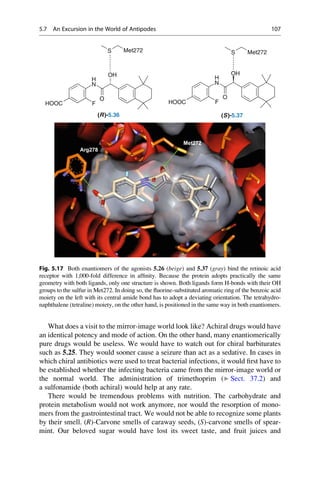 What does a visit to the mirror-image world look like? Achiral drugs would have
an identical potency and mode of action. On the other hand, many enantiomerically
pure drugs would be useless. We would have to watch out for chiral barbiturates
such as 5.25. They would sooner cause a seizure than act as a sedative. In cases in
which chiral antibiotics were used to treat bacterial infections, it would first have to
be established whether the infecting bacteria came from the mirror-image world or
the normal world. The administration of trimethoprim (▶ Sect. 37.2) and
a sulfonamide (both achiral) would help at any rate.
There would be tremendous problems with nutrition. The carbohydrate and
protein metabolism would not work anymore, nor would the resorption of mono-
mers from the gastrointestinal tract. We would not be able to recognize some plants
by their smell. (R)-Carvone smells of caraway seeds, (S)-carvone smells of spear-
mint. Our beloved sugar would have lost its sweet taste, and fruit juices and
S Met272 Met272
S
N
H
O
OH
N
H
O
F
OH
O
F
HOOC HOOC F
(R)-5.36 (S)-5.37
Fig. 5.17 Both enantiomers of the agonists 5.26 (beige) and 5.37 (gray) bind the retinoic acid
receptor with 1,000-fold difference in affinity. Because the protein adopts practically the same
geometry with both ligands, only one structure is shown. Both ligands form H-bonds with their OH
groups to the sulfur in Met272. In doing so, the fluorine-substituted aromatic ring of the benzoic acid
moiety on the left with its central amide bond has to adopt a deviating orientation. The tetrahydro-
naphthalene (tetraline) moiety, on the other hand, is positioned in the same way in both enantiomers.
5.7 An Excursion in the World of Antipodes 107
 