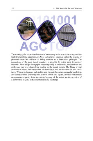 The starting point in the development of a new drug is the search for an appropriate
lead structure for a target protein. Next such a target structure within the genome or
proteome must be validated as being relevant as a therapeutic principle. The
production of the pure target structure is possible by using gene technology
methods. After a high-throughput screening assay is established, thousands of test
molecules can be evaluated for binding to the target protein. The X-ray crystal
structure is solved and serves both the search for, and optimization of lead struc-
tures. Without techniques such as bio- and chemoinformatics, molecular modeling,
and computational chemistry this type of search and optimization is unthinkable
(announcement poster from the research group of the author on the occasion of
a conference in 2003 in Rauischholzhausen, Marburg).
112 II The Search for the Lead Structure
 