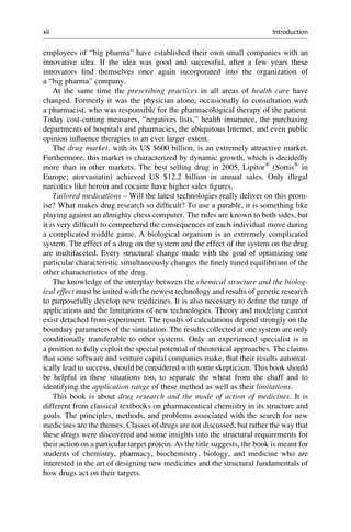 employees of “big pharma” have established their own small companies with an
innovative idea. If the idea was good and successful, after a few years these
innovators find themselves once again incorporated into the organization of
a “big pharma” company.
At the same time the prescribing practices in all areas of health care have
changed. Formerly it was the physician alone, occasionally in consultation with
a pharmacist, who was responsible for the pharmacological therapy of the patient.
Today cost-cutting measures, “negatives lists,” health insurance, the purchasing
departments of hospitals and pharmacies, the ubiquitous Internet, and even public
opinion influence therapies to an ever larger extent.
The drug market, with its US $600 billion, is an extremely attractive market.
Furthermore, this market is characterized by dynamic growth, which is decidedly
more than in other markets. The best selling drug in 2005, Lipitor®
(Sortis®
in
Europe; atorvastatin) achieved US $12.2 billion in annual sales. Only illegal
narcotics like heroin and cocaine have higher sales figures.
Tailored medications – Will the latest technologies really deliver on this prom-
ise? What makes drug research so difficult? To use a parable, it is something like
playing against an almighty chess computer. The rules are known to both sides, but
it is very difficult to comprehend the consequences of each individual move during
a complicated middle game. A biological organism is an extremely complicated
system. The effect of a drug on the system and the effect of the system on the drug
are multifaceted. Every structural change made with the goal of optimizing one
particular characteristic simultaneously changes the finely tuned equilibrium of the
other characteristics of the drug.
The knowledge of the interplay between the chemical structure and the biolog-
ical effect must be united with the newest technology and results of genetic research
to purposefully develop new medicines. It is also necessary to define the range of
applications and the limitations of new technologies. Theory and modeling cannot
exist detached from experiment. The results of calculations depend strongly on the
boundary parameters of the simulation. The results collected at one system are only
conditionally transferable to other systems. Only an experienced specialist is in
a position to fully exploit the special potential of theoretical approaches. The claims
that some software and venture capital companies make, that their results automat-
ically lead to success, should be considered with some skepticism. This book should
be helpful in these situations too, to separate the wheat from the chaff and to
identifying the application range of these method as well as their limitations.
This book is about drug research and the mode of action of medicines. It is
different from classical textbooks on pharmaceutical chemistry in its structure and
goals. The principles, methods, and problems associated with the search for new
medicines are the themes. Classes of drugs are not discussed, but rather the way that
these drugs were discovered and some insights into the structural requirements for
their action on a particular target protein. As the title suggests, the book is meant for
students of chemistry, pharmacy, biochemistry, biology, and medicine who are
interested in the art of designing new medicines and the structural fundamentals of
how drugs act on their targets.
xii Introduction
 