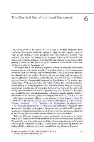 The Classical Search for Lead Structures
6
The starting point in the search for a new drug is the lead structure. Such
a substance has already a desirable biological effect, but some specific character-
istics are still inadequate for its therapeutic use. The definition of the term “lead
structure” also means that analogues can be prepared by targeted chemical varia-
tions which produce compounds better than the lead structure in, for instance, their
potency or selectivity. The goal is the optimization of all characteristics until a final
substance is ready for therapeutic use.
The largest part of our pharmacy originates directly or indirectly from natural
products, that is, from plants, animals, or microbial sources, or from endogenous
substances such as hormones and neurotransmitters. Only a few natural products
have become drugs themselves. Examples include morphine, codeine, papaverin,
digoxin, ephedrine, cilcosporin, and hirudin, the latter of which was isolated from
leeches. Examples of endogenous drugs are the thyroid hormone T3, insulin, coag-
ulation factor VIII, erythropoietin, and further proteins for substitution therapy.
Most naturally occurring compounds serve as lead structures. They are chemically
manipulated with the goal of optimizing their desirable characteristics and mini-
mizing their side effects (▶ Chap. 8, “Optimization of Lead Structures”). Examples
are found in the many natural products and endogenous receptor agonists that have
been modified into selective agonists and antagonists (▶ Sects. 6.2, ▶ 6.3, ▶ 6.4, and
▶ 6.6). Drugs are also derived from enzyme substrates (▶ Sect. 6.6 and ▶ Chaps. 23,
“Inhibitors of Hydrolases with an Acyl–Enzyme Intermediate”; ▶ 24, “Aspartic
Protease Inhibitors”; ▶ 25, “Inhibitors of Hydrolyzing Metalloenzymes”;
▶ 26, “Transferase Inhibitors”; ▶ 27, “Oxidoreductase Inhibitors”) which can either
be substrates for endogenous enzymes, for instance, that play a role in blood pressure
regulation or inflammation, or they are substrates of enzymes from viruses, bacteria,
or parasites, of which the metabolism should be specifically shut down.
In the last 100 years preparative organic chemistry has played a decisive role not
only in the systematic variation of lead structures but also in lead structure discovery.
The search for new active substances has delivered many drugs that have no structural
relationship to endogenous examples. In other cases, the relationship between the
biological effect and the mode of action was clarified long after their discovery.
G. Klebe, Drug Design, DOI 10.1007/978-3-642-17907-5_6,
# Springer-Verlag Berlin Heidelberg 2013
113
 