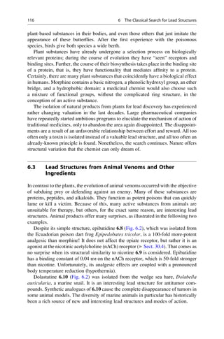 plant-based substances in their bodies, and even those others that just imitate the
appearance of these butterflies. After the first experience with the poisonous
species, birds give both species a wide berth.
Plant substances have already undergone a selection process on biologically
relevant proteins; during the course of evolution they have “seen” receptors and
binding sites. Further, the course of their biosynthesis takes place in the binding site
of a protein, that is, they have functionality that mediates affinity to a protein.
Certainly, there are many plant substances that coincidently have a biological effect
in humans. Morphine contains a basic nitrogen, a phenolic hydroxyl group, an ether
bridge, and a hydrophobic domain: a medicinal chemist would also choose such
a mixture of functional groups, without the complicated ring structure, in the
conception of an active substance.
The isolation of natural products from plants for lead discovery has experienced
rather changing valuation in the last decades. Large pharmaceutical companies
have repeatedly started ambitious programs to elucidate the mechanism of action of
traditional medicines, only to abandon the area again disappointed. The disappoint-
ments are a result of an unfavorable relationship between effort and reward. All too
often only a toxin is isolated instead of a valuable lead structure, and all too often an
already-known principle is found. Nonetheless, the search continues. Nature offers
structural variation that the chemist can only dream of.
6.3 Lead Structures from Animal Venoms and Other
Ingredients
In contrast to the plants, the evolution of animal venoms occurred with the objective
of subduing prey or defending against an enemy. Many of these substances are
proteins, peptides, and alkaloids. They function as potent poisons that can quickly
lame or kill a victim. Because of this, many active substances from animals are
unsuitable for therapy, but others, for the exact same reason, are interesting lead
structures. Animal products offer many surprises, as illustrated in the following two
examples.
Despite its simple structure, epibatidine 6.8 (Fig. 6.2), which was isolated from
the Ecuadorian poison dart frog Epipedobates tricolor, is a 100-fold more-potent
analgesic than morphine! It does not affect the opiate receptor, but rather it is an
agonist at the nicotinic acetylcholine (nACh) receptor (▶ Sect. 30.4). That comes as
no surprise when its structural similarity to nicotine 6.9 is considered. Epibatidine
has a binding constant of 0.04 nM on the nACh receptor, which is 50-fold stronger
than nicotine. Unfortunately, its analgesic effects are coupled with a pronounced
body temperature reduction (hypothermia).
Dolastatine 6.10 (Fig. 6.2) was isolated from the wedge sea hare, Dolabella
auricularia, a marine snail. It is an interesting lead structure for antitumor com-
pounds. Synthetic analogues of 6.10 cause the complete disappearance of tumors in
some animal models. The diversity of marine animals in particular has historically
been a rich source of new and interesting lead structures and modes of action.
116 6 The Classical Search for Lead Structures
 