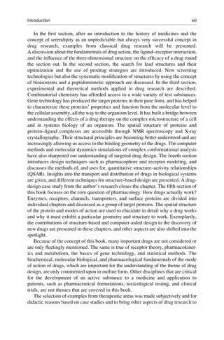 In the first section, after an introduction to the history of medicines and the
concept of serendipity as an unpredictable but always very successful concept in
drug research, examples from classical drug research will be presented.
A discussion about the fundamentals of drug action, the ligand–receptor interaction,
and the influence of the three-dimensional structure on the efficacy of a drug round
the section out. In the second section, the search for lead structures and their
optimization and the use of prodrug strategies are introduced. New screening
technologies but also the systematic modification of structures by using the concept
of bioisosteres and a peptidomimetic approach are discussed. In the third section,
experimental and theoretical methods applied in drug research are described.
Combinatorial chemistry has afforded access to a wide variety of test substances.
Gene technology has produced the target proteins in their pure form, and has helped
to characterize these proteins’ properties and function from the molecular level to
the cellular assembly, all the way to the organism level. It has built a bridge between
understanding the effects of a drug therapy on the complex microstructure of a cell
and in systems biology of an organism. The spatial structure of proteins and
protein–ligand complexes are accessible through NMR spectroscopy and X-ray
crystallography. Their structural principles are becoming better understood and are
increasingly allowing us access to the binding geometry of the drugs. The computer
methods and molecular dynamics simulations of complex conformational analysis
have also sharpened our understanding of targeted drug design. The fourth section
introduces design techniques such as pharmacophore and receptor modeling, and
discusses the methods of, and uses for, quantitative structure–activity relationships
(QSAR). Insights into the transport and distribution of drugs in biological systems
are given, and different techniques for structure-based design are presented. A drug-
design case study from the author’s research closes the chapter. The fifth section of
this book focuses on the core question of pharmacology: How drugs actually work?
Enzymes, receptors, channels, transporters, and surface proteins are divided into
individual chapters and discussed as a group of target proteins. The spatial structure
of the protein and modes of action are used to elucidate in detail why a drug works
and why it must exhibit a particular geometry and structure to work. Exemplarily,
the contributions of structure-based and computer-aided design to the discovery of
new drugs are presented in these chapters, and other aspects are also shifted into the
spotlight.
Because of the concept of this book, many important drugs are not considered or
are only fleetingly mentioned. The same is true of receptor theory, pharmacokinet-
ics and metabolism, the basics of gene technology, and statistical methods. The
biochemical, molecular biological, and pharmacological fundamentals of the mode
of action of drugs, which are important for the understanding of the theme of drug
design, are only commented upon in outline form. Other disciplines that are critical
for the development of an active substance to a medicine and application to
patients, such as pharmaceutical formulations, toxicological testing, and clinical
trials, are not themes that are covered in this book.
The selection of examples from therapeutic areas was made subjectively and for
didactic reasons based on case studies and to bring other aspects of drug research to
Introduction xiii
 
