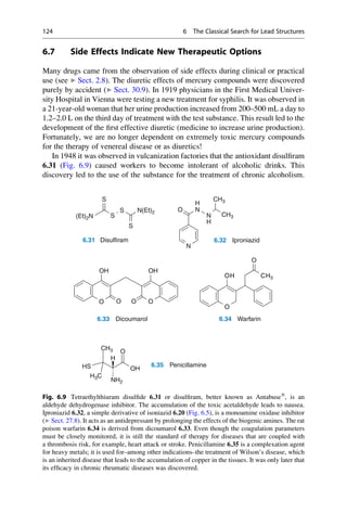 6.7 Side Effects Indicate New Therapeutic Options
Many drugs came from the observation of side effects during clinical or practical
use (see ▶ Sect. 2.8). The diuretic effects of mercury compounds were discovered
purely by accident (▶ Sect. 30.9). In 1919 physicians in the First Medical Univer-
sity Hospital in Vienna were testing a new treatment for syphilis. It was observed in
a 21-year-old woman that her urine production increased from 200–500 mL a day to
1.2–2.0 L on the third day of treatment with the test substance. This result led to the
development of the first effective diuretic (medicine to increase urine production).
Fortunately, we are no longer dependent on extremely toxic mercury compounds
for the therapy of venereal disease or as diuretics!
In 1948 it was observed in vulcanization factories that the antioxidant disulfiram
6.31 (Fig. 6.9) caused workers to become intolerant of alcoholic drinks. This
discovery led to the use of the substance for the treatment of chronic alcoholism.
S
H
CH3
CH3
S
S N(Et)2
S
N
O
N
H
(Et)2N
N
OH
O
CH
OH
OH
6.31 Disulfiram 6.32 Iproniazid
O
OH CH3
O
O
O O
O
6.33 Dicoumarol 6.34 Warfarin
OH
O
HS
H
CH3
6.35 Penicillamine
NH2
H3C
Fig. 6.9 Tetraethylthiuram disulfide 6.31 or disulfiram, better known as Antabuse®
, is an
aldehyde dehydrogenase inhibitor. The accumulation of the toxic acetaldehyde leads to nausea.
Iproniazid 6.32, a simple derivative of isoniazid 6.20 (Fig. 6.5), is a monoamine oxidase inhibitor
(▶ Sect. 27.8). It acts as an antidepressant by prolonging the effects of the biogenic amines. The rat
poison warfarin 6.34 is derived from dicoumarol 6.33. Even though the coagulation parameters
must be closely monitored, it is still the standard of therapy for diseases that are coupled with
a thrombosis risk, for example, heart attack or stroke. Penicillamine 6.35 is a complexation agent
for heavy metals; it is used for–among other indications–the treatment of Wilson’s disease, which
is an inherited disease that leads to the accumulation of copper in the tissues. It was only later that
its efficacy in chronic rheumatic diseases was discovered.
124 6 The Classical Search for Lead Structures
 
