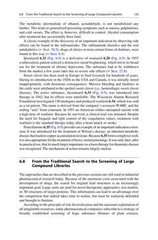 The metabolic intermediate of ethanol, acetaldehyde, is not metabolized any
further. This leads to generalized poisoning symptoms such as nausea, palpitations,
and cold sweats. The effect is, however, difficult to control. Alcohol consumption
after treatment has occasionally been fatal.
A classic example of the discovery of an important indication by observing side
effects can be found in the sulfonamides. The sulfonamide diuretics and the oral
antidiabetics (▶ Sect. 30.2), drugs of choice to treat certain forms of diabetes, were
found in this way (▶ Sect. 8.4).
Iproniazid 6.32 (Fig. 6.9) is a derivative of isoniazid 6.20 (Fig. 6.5). In 1957
a tuberculosis patient noticed a distinctive mood brightening, which led to its broad
use for the treatment of chronic depression. The substance had to be withdrawn
from the market a few years later due to severe side effects (▶ Sect. 27.8).
Sweet clover has been used in Europe to feed livestock for hundreds of years.
During its introduction in the 1920s to the USA and Canada, it was initially stored
inappropriately, with disastrous consequences. Massive bleeding and fatalities in
the cattle were attributed to the spoiled sweet clover (i.e., hemorrhagic sweet clover
disease). The active substance, dicoumarol 6.33 (Fig. 6.9), was introduced into
therapy in 1942, but its effects were unreliable. The Wisconsin Alumni Research
Foundation investigated 150 analogues and produced warfarin 6.34, which was sold
as a rat poison. The name is derived from the company’s acronym WARF, and the
ending “arin” from coumarin. In 1951 an American soldier attempted suicide with
a high dose of warfarin. Because he survived, a clinical trial was initiated. Despite
the need for frequent and tight control of the coagulation values, treatment with
warfarin is the standard therapy today after a heart attack or stroke.
Penicillamine 6.35 (Fig. 6.9) provides an example of an important indication exten-
sion. It was introduced for the treatment of Wilson’s disease, an inherited metabolic
disease thatleadstocopperaccumulationintissue.Because6.35formscomplexeswell,
it is also appropriate for the treatment of heavy-metal poisonings. It was only later, after
its practical use, thatits much larger importance as a basis therapy for rheumatic disease
was recognized. The mechanism of action remains largely unclear.
6.8 From the Traditional Search to the Screening of Large
Compound Libraries
The approaches that are described in the previous sections are still used in industrial
pharmaceutical research today. Because of the enormous costs associated with the
development of drugs, the search for original lead structures is an increasingly
important goal. Large sums are paid for novel therapeutic approaches, test models,
or 3D structures of target proteins. This information can lead to an advantage over
the competition that indeed takes time to realize, but must be zealously defended
and brought to fruition.
According to the principle of risk diversification and the maximal exploitation of
all imaginable resources, today pharmaceutical companies subscribe to a strategy of
broadly established screening of huge substance libraries of plant extracts,
6.8 From the Traditional Search to the Screening of Large Compound Libraries 125
 