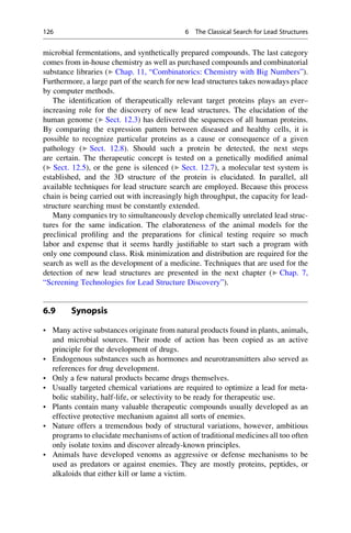 microbial fermentations, and synthetically prepared compounds. The last category
comes from in-house chemistry as well as purchased compounds and combinatorial
substance libraries (▶ Chap. 11, “Combinatorics: Chemistry with Big Numbers”).
Furthermore, a large part of the search for new lead structures takes nowadays place
by computer methods.
The identification of therapeutically relevant target proteins plays an ever–
increasing role for the discovery of new lead structures. The elucidation of the
human genome (▶ Sect. 12.3) has delivered the sequences of all human proteins.
By comparing the expression pattern between diseased and healthy cells, it is
possible to recognize particular proteins as a cause or consequence of a given
pathology (▶ Sect. 12.8). Should such a protein be detected, the next steps
are certain. The therapeutic concept is tested on a genetically modified animal
(▶ Sect. 12.5), or the gene is silenced (▶ Sect. 12.7), a molecular test system is
established, and the 3D structure of the protein is elucidated. In parallel, all
available techniques for lead structure search are employed. Because this process
chain is being carried out with increasingly high throughput, the capacity for lead-
structure searching must be constantly extended.
Many companies try to simultaneously develop chemically unrelated lead struc-
tures for the same indication. The elaborateness of the animal models for the
preclinical profiling and the preparations for clinical testing require so much
labor and expense that it seems hardly justifiable to start such a program with
only one compound class. Risk minimization and distribution are required for the
search as well as the development of a medicine. Techniques that are used for the
detection of new lead structures are presented in the next chapter (▶ Chap. 7,
“Screening Technologies for Lead Structure Discovery”).
6.9 Synopsis
• Many active substances originate from natural products found in plants, animals,
and microbial sources. Their mode of action has been copied as an active
principle for the development of drugs.
• Endogenous substances such as hormones and neurotransmitters also served as
references for drug development.
• Only a few natural products became drugs themselves.
• Usually targeted chemical variations are required to optimize a lead for meta-
bolic stability, half-life, or selectivity to be ready for therapeutic use.
• Plants contain many valuable therapeutic compounds usually developed as an
effective protective mechanism against all sorts of enemies.
• Nature offers a tremendous body of structural variations, however, ambitious
programs to elucidate mechanisms of action of traditional medicines all too often
only isolate toxins and discover already-known principles.
• Animals have developed venoms as aggressive or defense mechanisms to be
used as predators or against enemies. They are mostly proteins, peptides, or
alkaloids that either kill or lame a victim.
126 6 The Classical Search for Lead Structures
 