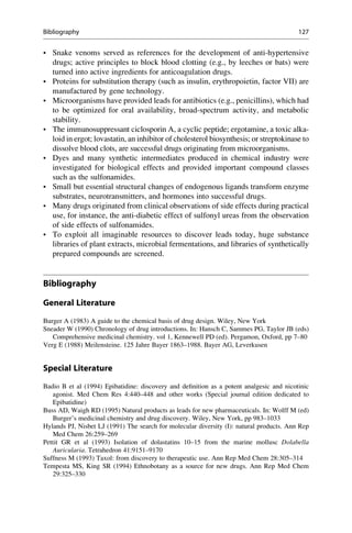 • Snake venoms served as references for the development of anti-hypertensive
drugs; active principles to block blood clotting (e.g., by leeches or bats) were
turned into active ingredients for anticoagulation drugs.
• Proteins for substitution therapy (such as insulin, erythropoietin, factor VII) are
manufactured by gene technology.
• Microorganisms have provided leads for antibiotics (e.g., penicillins), which had
to be optimized for oral availability, broad-spectrum activity, and metabolic
stability.
• The immunosuppressant ciclosporin A, a cyclic peptide; ergotamine, a toxic alka-
loid in ergot; lovastatin, an inhibitor of cholesterol biosynthesis; or streptokinase to
dissolve blood clots, are successful drugs originating from microorganisms.
• Dyes and many synthetic intermediates produced in chemical industry were
investigated for biological effects and provided important compound classes
such as the sulfonamides.
• Small but essential structural changes of endogenous ligands transform enzyme
substrates, neurotransmitters, and hormones into successful drugs.
• Many drugs originated from clinical observations of side effects during practical
use, for instance, the anti-diabetic effect of sulfonyl ureas from the observation
of side effects of sulfonamides.
• To exploit all imaginable resources to discover leads today, huge substance
libraries of plant extracts, microbial fermentations, and libraries of synthetically
prepared compounds are screened.
Bibliography
General Literature
Burger A (1983) A guide to the chemical basis of drug design. Wiley, New York
Sneader W (1990) Chronology of drug introductions. In: Hansch C, Sammes PG, Taylor JB (eds)
Comprehensive medicinal chemistry. vol 1, Kennewell PD (ed). Pergamon, Oxford, pp 7–80
Verg E (1988) Meilensteine. 125 Jahre Bayer 1863–1988. Bayer AG, Leverkusen
Special Literature
Badio B et al (1994) Epibatidine: discovery and definition as a potent analgesic and nicotinic
agonist. Med Chem Res 4:440–448 and other works (Special journal edition dedicated to
Epibatidine)
Buss AD, Waigh RD (1995) Natural products as leads for new pharmaceuticals. In: Wolff M (ed)
Burger’s medicinal chemistry and drug discovery. Wiley, New York, pp 983–1033
Hylands PJ, Nisbet LJ (1991) The search for molecular diversity (I): natural products. Ann Rep
Med Chem 26:259–269
Pettit GR et al (1993) Isolation of dolastatins 10–15 from the marine mollusc Dolabella
Auricularia. Tetrahedron 41:9151–9170
Suffness M (1993) Taxol: from discovery to therapeutic use. Ann Rep Med Chem 28:305–314
Tempesta MS, King SR (1994) Ethnobotany as a source for new drugs. Ann Rep Med Chem
29:325–330
Bibliography 127
 