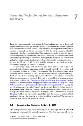 Screening Technologies for Lead Structure
Discovery 7
In the last chapter, examples were presented of how lead structures can be discovered
by purposefully searching, particularly by using examples from nature or compounds
with known modes of action. Even if a large number of natural products and synthetic
substances are available, it is not always easy to filter the active molecules out and to
assess their value for a given indication. This requires a time and cost-intensive sorting
or screening of enormous substance libraries. By “screening” is meant the more or less
specific biological testing of compounds. Although today molecular test systems and
cell culture models are practically exclusively used, the cost for testing a compound is
between US $2 and US $5. Because typically millions of compounds are tested,
a screening campaign can cost a lot of money!
The screening process can be divided into three phases. First there is an
automatic introductory screening, which is usually carried out by robots and
encompasses libraries of millions of compounds. The first substances that show
an interaction are identified as “hits” that have to be validated by repeated testing.
Next, a more detailed screening follows, with which the chemical space around the
identified compounds is explored. The goal is to establish a structure–activity
relationship (▶ Chap. 18, “Quantitative Structure–Activity Relationships”) and to
improve the pharmacological and physicochemical properties (▶ Chap. 19, “From
In Vitro to In Vivo: Optimization of ADME and Toxicology Properties”). Along the
way, lead structures (so-called “leads”) are discovered. Then in the last phase the
lead optimization takes place through detailed biological testing, through which
a drug candidate is selected for clinical testing (▶ Chap. 8, “Optimization of Lead
Structures”). How can we find appropriate hits from the enormous amount of test
candidates that have the potential to be developed into a medicine? The question is
answered by screening for biological effects.
7.1 Screening for Biological Activity by HTS
The prerequisite for a large-scale screening was the development of in vitro test
systems as a surrogate for animal experiments. The first were carried out on
G. Klebe, Drug Design, DOI 10.1007/978-3-642-17907-5_7,
# Springer-Verlag Berlin Heidelberg 2013
129
 