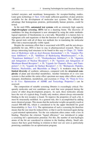 isolated enzymes and membrane homogenates for receptor-binding studies.
Later gene technology (▶ Sect. 12.6) made sufficient quantities of pure proteins
available for the development of molecular test systems. This offered the
advantage that homogenous proteins, preferentially human proteins, could be
tested.
In the mid-1990s, automated test systems with an extremely high capacity
(high-throughput screening, HTS) led to a daunting boom. The discovery of
candidates for drug development is now attempted by using the entire methodo-
logical repertoire of biochemistry in a test tube. Meanwhile it is known how to
reprogram cells and organisms so that the function of single genes is highlighted.
The special trick with all of these test methods lies in translating the molecular
effect into a macroscopically visible signal.
Despite the enormous effort that is associated with HTS, and the not-always-
justifiable hit rate, HTS is here to stay in pharmaceutical research. There are
always interesting lead structures to be found in this way (▶ Chaps. 23, “Inhib-
itors of Hydrolases with an Acyl–Enzyme Intermediate”; ▶ 24, “Aspartic Pro-
tease Inhibitors”; ▶ 25, “Inhibitors of Hydrolyzing Metalloenzymes”; ▶ 26,
“Transferase Inhibitors”; ▶ 27, “Oxidoreductase Inhibitors”; ▶ 28, “Agonists
and Antagonists of Nuclear Receptors”; ▶ 29, “Agonists and Antagonists of
Membrane-Bound Receptors”; ▶ 30, “Ligands for Channels, Pores, and Trans-
porters”; ▶ 31, “Ligands for Surface Receptors”; ▶ 32, “Biologicals: Peptides,
Proteins, Nucleotides, and Macrolides as Drugs”). A weakness may be the
limited diversity of synthetic substances, compared with the structural com-
plexity of plant and microbial metabolites. Another limitation of in vitro test
systems is that neither the entire effect spectrum nor many other effects such as
transport, distribution, metabolism, and excretion (▶ Chap. 19, “From In Vitro
to In Vivo: Optimization of ADME and Toxicology Properties”) can be
assessed.
The composition of suitable screening libraries is exceedingly critical. Fre-
quently molecules and test candidates are used that were prepared during the
course of other drug-development projects. As such, these molecules already
have the size of a typical drug. Usually only modest, almost always micromolar
binding to the test receptor is found. To improve the properties of such a hit, it
must be structurally modified. As a general rule, this is accomplished by adding
more chemical groups. This means that the molecular weight can quickly reach or
exceed 500–600 Da, which is considered to be the upper threshold for good
bioavailability (▶ Sect. 9.1). The optimization of such a screening hit therefore
means that the size must be reduced first, so that it can be increased again during
a goal-oriented optimization. Yet the size reduction often comes with a loss in
binding. Therefore the criterion “ligand efficiency” was introduced to judge
a screening hit’s optimization potential. For this, the number of non-hydrogen
atoms of the hit are considered in relation to the binding affinity. Small sub-
stances that have good binding in relation to their size are seen as particularly
promising candidates for an optimization program.
130 7 Screening Technologies for Lead Structure Discovery
 