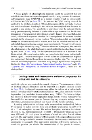 A broad palette of chromophoric reactions could be developed that are
suitable for the characterization of enzymatic activity. Many enzymes, for example,
dehydrogenases, need NAD(P)H as a natural cofactor, which is subsequently
oxidized to NAD(P)+
(▶ Sect. 27.1). Because the NAD(P)H starting material, in
contrast to the product, absorbs at 340 nm, the progress of the enzymatic reaction
can be followed at this wavelength. As a variation, two enzymatic reactions can be
coupled to one another. This possibility is interesting when the substrate that is
easily spectroscopically followed is produced in an upstream reaction. In this case
the reaction of the enzyme of interest is not actually directly observed. Rather, the
activity of interest is registered based on the consumption of the upstream reaction
products in the subsequent enzyme reaction. Although absorption spectroscopic
assays are preferred for technical reasons, tests that are based on the reaction of
radiolabeled compounds play an even more important role. The activity of kinases
is, for example, followed by using 32
P-labeled adenosine triphosphate. The terminal
phosphate group of the labeled substrate is transferred to the phosphorylated protein
by the kinase (▶ Sect. 26.3). The incorporation rate serves as a measure of the
kinase activity. Receptor-binding studies are carried out with a known radioactively
labeled ligand. The assay investigates to what extent test compounds can displace
the radioactively labeled ligand from the receptor-binding site. This type of test
does not necessarily represent a functional assay though. Agonistic and antagonistic
binding (▶ Chaps. 28, “Agonists and Antagonists of Nuclear Receptors” and ▶ 29,
“Agonists and Antagonists of Membrane-Bound Receptors”) must still be
distinguished.
7.3 Getting Faster and Faster: More and More Compounds by
Using Less and Less Material
Antibodies play an important role in assay development. The enormous specificity
of antibody–antigen interactions can be exploited as a highly sensitive system
(▶ Sect. 32.3). In classical immunoassays, either the release of a radioactively
labeled substance is followed (Radioimmunoassay, RIA), or an enzymatic reaction
is provoked (enzyme-linked immunosorbent assay, ELISA). The latter technique
has enjoyed a distinctly larger application range, mostly because radioactivity is
best avoided as a measured quantity. Because they only recognize a single molec-
ular species, immunoassays are not only highly specific but also versatile.
Screening techniques are optimized to be automated and miniaturized. Driven
by the desire for higher capacity, these tests are hardly ever carried out in 96-well
(8  12) microtiter plates anymore. The wells of these plates hold a reaction volume
of about 0.3 mL. In the meantime 384-well (16  24) microtiter plates are used or
even 1536-well (32  48) plates, the volumes of which are only a few microliters
per well. The aggregation behavior of hydrophobic test compounds poses a large
problem. The aqueous buffer solutions that are used for these assays can cause these
compounds to aggregate. This aggregation generates hydrophobic surfaces, on
which the proteins can adsorb. The concentration of free protein is reduced,
132 7 Screening Technologies for Lead Structure Discovery
 