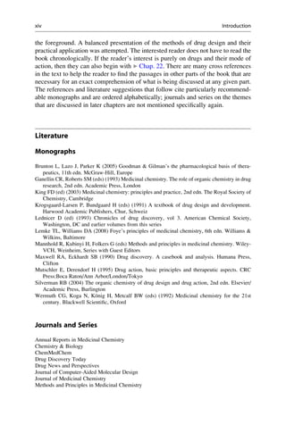 the foreground. A balanced presentation of the methods of drug design and their
practical application was attempted. The interested reader does not have to read the
book chronologically. If the reader’s interest is purely on drugs and their mode of
action, then they can also begin with ▶ Chap. 22. There are many cross references
in the text to help the reader to find the passages in other parts of the book that are
necessary for an exact comprehension of what is being discussed at any given part.
The references and literature suggestions that follow cite particularly recommend-
able monographs and are ordered alphabetically; journals and series on the themes
that are discussed in later chapters are not mentioned specifically again.
Literature
Monographs
Brunton L, Lazo J, Parker K (2005) Goodman & Gilman’s the pharmacological basis of thera-
peutics, 11th edn. McGraw-Hill, Europe
Ganellin CR, Roberts SM (eds) (1993) Medicinal chemistry. The role of organic chemistry in drug
research, 2nd edn. Academic Press, London
King FD (ed) (2003) Medicinal chemistry: principles and practice, 2nd edn. The Royal Society of
Chemistry, Cambridge
Krogsgaard-Larsen P, Bundgaard H (eds) (1991) A textbook of drug design and development.
Harwood Academic Publishers, Chur, Schweiz
Lednicer D (ed) (1993) Chronicles of drug discovery, vol 3. American Chemical Society,
Washington, DC and earlier volumes from this series
Lemke TL, Williams DA (2008) Foye’s principles of medicinal chemistry, 6th edn. Williams &
Wilkins, Baltimore
Mannhold R, Kubinyi H, Folkers G (eds) Methods and principles in medicinal chemistry. Wiley-
VCH, Weinheim, Series with Guest Editors
Maxwell RA, Eckhardt SB (1990) Drug discovery. A casebook and analysis. Humana Press,
Clifton
Mutschler E, Derendorf H (1995) Drug action, basic principles and therapeutic aspects. CRC
Press:Boca Raton/Ann Arbor/London/Tokyo
Silverman RB (2004) The organic chemistry of drug design and drug action, 2nd edn. Elsevier/
Academic Press, Burlington
Wermuth CG, Koga N, König H, Metcalf BW (eds) (1992) Medicinal chemistry for the 21st
century. Blackwell Scientific, Oxford
Journals and Series
Annual Reports in Medicinal Chemistry
Chemistry & Biology
ChemMedChem
Drug Discovery Today
Drug News and Perspectives
Journal of Computer-Aided Molecular Design
Journal of Medicinal Chemistry
Methods and Principles in Medicinal Chemistry
xiv Introduction
 