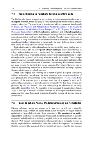 7.4 From Binding to Function: Testing in Entire Cells
The binding of a ligand to a protein says nothing about the concomitant function or
change in function. Often it is easy to relate the observed inhibition in an enzyme
assay to a function. The correlation is less obvious with receptors and ion channels
(▶ Chaps. 28, “Agonists and Antagonists of Nuclear Receptors”; ▶ 29, “Agonists
and Antagonists of Membrane-Bound Receptors”; ▶ 30, “Ligands for Channels,
Pores, and Transporters”). If the biochemical pathways and cell cycle regulation
are considered, it becomes even more complex to assign function for enzymes. This
correlation is not so easily reproduced in a test tube. Therefore assays must also be
developed to study function that allow the response of an entire cell to be measured
upon ligand binding. It is possible to culture cells for many different tissues, which
then allows the study of tissue-specific receptors.
Typically the activity of ion channels can be investigated by using binding tests or
radioactive assays. The so-called patch–clamp technique allows the influence of
a drug candidate to be even better characterized. An electrode is attached to the surface
of a cell, and a voltage or current is applied. In this way the opening or closing of single
channels can be registered, particularly when a test molecule is added. This technique
certainly does not encroach on the dimension of the high-throughput techniques. It is
better used to elucidate the function of hits from a prescreening. Fluorescence methods
are more popular for the first step. As an example, Ca2+
-channel function can be
assessed by measuring an increase in intracellular calcium levels by using a dye that
fluoresces in the presence of calcium ions.
Other tests employ the coupling to a reporter gene. Receptor stimulation
initiates a signaling cascade that, for some receptors, leads to the transcription of
gene products that are controlled by the relevant promoters (▶ Sect. 28.1). If the
sequence of the relevant gene is replaced with that of a reporter’s, such as b-
galactosidase, luciferase, or green-fluorescent protein (GFP), then these proteins are
produced by the cell instead. This can subsequently be observed as an easily
detectable signal (Fig. 7.2). As examples, if the produced b-galactosidase cleaves
X-gal, a blue dye is released, luciferase develops an ATP-dependent chemilumines-
cence, and the green-fluorescent protein is detectable because of its own intrinsic
fluorescence.
7.5 Back to Whole-Animal Models: Screening on Nematodes
Primary substance testing on animals as it was once carried out is ethically
unjustifiable today. Further, an animal model is not predictive for target-oriented
optimization. Nevertheless it does have advantages. The reaction of an entire
organism to a substance is immediately transparent, the bioavailability is directly
measured, and side effects as well as synergistic effects are straightaway obvious.
Back in 1963, Sydney Brenner recognized the complexity of molecular biology in
that he emphasized the biochemical control of cellular development. He proposed
that the pinworm (the nematode Caenorhabditis elegans) would be the simplest
134 7 Screening Technologies for Lead Structure Discovery
 