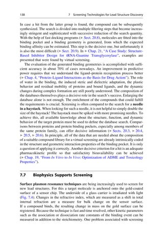 In case a hit from the latter group is found, the compound can be subsequently
synthesized. The search is divided into multiple filtering steps that become increas-
ingly stringent and sophisticated with successive reduction of the search quantity.
With the help of fast docking programs (▶ Sect. 20.8), molecules are fitted into the
binding pocket and a binding geometry is generated, from which the expected
binding affinity can be estimated. This step is the decisive one, but unfortunately it
is also the most difficult (▶ Sect. 20.9). In ▶ Chap. 21, “A Case Study: Structure-
Based Inhibitor Design for tRNA-Guanine Transglycosylase”, examples are
presented that were found by virtual screening.
The evaluation of the generated binding geometries is accomplished with suffi-
cient accuracy in about 70% of cases nowadays. An improvement in predictive
power requires that we understand the ligand–protein recognition process better
(▶ Chap. 4, “Protein–Ligand Interactions as the Basis for Drug Action”). The role
of water in the binding, the induced steric and dielectric adaptation, the plastic
behavior and residual mobility of proteins and bound ligands, and the dynamic
changes during complex formation are still poorly understood. The composition of
the databases themselves plays a decisive role in the search’s success. Enlarging the
database alone is not enough. The enrichment of the compounds that could fulfill
the requirements is crucial. Screening is often compared to the search for a needle
in a haystack. When looking for such a needle, it is not helpful to simply double the
size of the haystack! The haystack must be spiked with more promising needles. To
achieve this, all available knowledge about the structure, function, and dynamic
behavior of the target protein must be used to define the database search. Compar-
isons between proteins and protein binding pockets, especially among members of
the same protein family, can offer decisive information (▶ Sects. 20.3, ▶ 20.4,
▶ 20.5, ▶ 20.6). In principle, all of the data that are needed about the composition
of a suitable compound library for a virtual screening are already intrinsically coded
in the structure and geometric interaction properties of the binding pocket. It is only
a question of applying it correctly. Another decisive criterion for a hit is an adequate
pharmacokinetic profile so that satisfactory bioavailability can be achieved
(▶ Chap. 19, “From In Vitro to In Vivo: Optimization of ADME and Toxicology
Properties”).
7.7 Biophysics Supports Screening
Surface plasmon resonance techniques are being increasingly used to screen for
new lead structures. For this a target molecule is anchored onto the gold-coated
surface of a sensor chip. The underside of a glass carrier is irradiated with light
(Fig. 7.4). Changes in the refractive index, which are measured as a shift in total
internal refraction are a measure for bulk change on the sensor surface.
If a compound binds, the resulting change in mass on the gold surface can be
registered. Because the technique is fast and time resolved, other kinetic parameters
such as the association or dissociation rate constants of the binding event can be
measured in addition to the stoichiometry. One problem associated with screening
138 7 Screening Technologies for Lead Structure Discovery
 