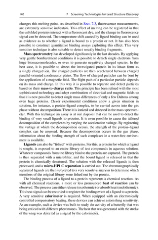 changes this melting point. As described in Sect. 7.3, fluorescence measurements,
are extremely sensitive indicators. This effect of melting can be registered in that
the unfolded proteins interact with a fluorescent dye, and the change in fluorescence
signal can be detected. The temperature shift caused by ligand binding can be used
as evidence as to whether a ligand is bound to a protein or not. It has also been
possible to construct quantitative binding assays exploiting this effect. This very
sensitive technique is also suitable to detect weakly binding fragments.
Mass spectrometry has developed significantly in the last decades. By applying
very gentle bombardment conditions it is possible to detach single electrons from
huge biomacromolecules, or even to generate negatively charged species. In the
best case, it is possible to detect the investigated protein in its intact form as
a singly charged ion. The charged particles are then accelerated between charged
parallel-oriented condensator plates. The flow of charged particles can be bent by
the application of a magnetic field. The flight path of a particular particle depends
on its mass and charge. In this way it is possible to separate and detect particles
based on their mass-to-charge ratio. This principle has been refined with the most
sophisticated technology and adept combination of electrical and magnetic fields so
that it is now possible to detect single mass differences of only a few Daltons among
even huge proteins. Clever experimental conditions allow a given situation in
solution, for instance, a protein–ligand complex, to be carried across into the gas
phase without decomposition. There it is ionized and detected in the mass spectrom-
eter. With this technique an assay is at our disposal that can be used to detect the
binding of very small ligands to proteins. It is even possible to cause the tailored
decomposition of the complexes by varying the acceleration voltage. By registering
the voltage at which the decomposition occurs, the strength of the protein–ligand
complex can be assessed. Because the decomposition occurs in the gas phase,
information about the binding strength of such complexes in a water-free environ-
ment is available.
Ligands can also be “fished” with proteins. For this, a protein for which a ligand
is sought, is exposed to an entire library of test compounds in aqueous solution.
Whatever compounds from the library bind to the protein are captured. The protein
is then separated with a microfilter, and the bound ligand is released in that the
protein is chemically denatured. The solution with the released ligands is then
processed, and a micro-HPLC separation is carried out. The chromatographically
separated ligands are then subjected to a very sensitive analysis to determine which
members of the original library were fished out by the protein.
The binding process of a ligand to a protein represents a chemical reaction. As
with all chemical reactions, a more or less pronounced heat of reaction can be
observed. The process can either release (exothermic) or absorb heat (endothermic).
This heat signal can be recorded to register the binding event of a ligand to a protein.
A very sensitive calorimeter is required. When equipped with an electronically
controlled compensatory heating, these devices can achieve astonishing sensitivity.
As an example, such a device was built to study the activity of a butterfly that was
being enticed with different pheromones. The heat that was generated with the stroke
of the wing was detected as a signal by the calorimeter.
140 7 Screening Technologies for Lead Structure Discovery
 