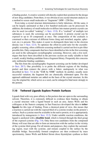 a binding pocket. A creative scientist will directly exploit their position for the design
of new drug candidates. From there, it was obvious to use crystal structure analysis as
a method to screen small molecules or “fragments” (MW 250 Da).
Even today a crystal structure determination is fairly laborious. All the same, it
can be largely automated so that a few hundred molecules can be processed. In
addition, the tendency of small molecules to diffuse into mature protein crystals can
also be used (so-called “soaking”; ▶ Sect. 13.9). If a “cocktail” of multiple test
substances is used, the screening can be accelerated. A protein crystal can be
exposed to up to 10 compounds at once. The composition of the cocktails is
construed so that a mixture of different forms (long and stretched, angular, spher-
ical, etc.) is present. This makes it easier to distinguish them later in the electron
density (see ▶ Sect. 12.5). To optimize the effort-to-yield ratio for the crystallo-
graphic screening, often a different screening method is carried out first to pre-filter
possible hits. Only compounds that have been identified as hits in the first screening
are used in the subsequent crystallographic screening. However, only a few tech-
niques that have been described in the previous section are really suitable to find
a small, weakly binding candidate from a fragment library. Frequently this concerns
only millimolar-binding candidates.
The hits from the crystallographic fragment screening can be further developed
(▶ Sect. 20.7). One possibility is to probe the different regions of the binding
pocket and then connect the pieces with a linker, analogously to what was
described in Sect. 7.6 in the “SAR by NMR” method. In another, usually more
successful variation, the fragment hits are chemically elaborated upon. For this
approach additional moieties are added on the basis of the crystal structure. In this
way the original hit, which serves as a seed, can be enlarged to bind more strongly to
the protein.
7.10 Tethered Ligands Explore Protein Surfaces
Ligands bind with very poor affinity to flat pockets that are open to the surrounding
solvent. Therefore, it is extremely difficult to evidence their binding or obtain
a crystal structure with a ligand bound in such an area. James Wells and his
colleagues at the Sunesis company in San Francisco developed the idea to tether
ligands for this type of binding. From a chemical point of view, this means that
a reaction is carried out with the exposed thiol of a cysteine residue on the protein’s
surface. Such a cysteine must be available in the native protein, or it is appropriately
introduced by mutagenesis (▶ Sect. 12.2). Under suitable reaction conditions, the
ligand is anchored with a disulfide bond, which is formed through the thiol group
of the exposed cysteine (Fig. 7.9). Only those test candidates from the compound
library will react that are able to form an interaction with the surface in the vicinity
of the cysteine thiol group. For all intents and purposes, they explore the surround-
ing region, react with the cysteine, and remain coupled to the surface by the
disulfide bridge. Successfully formed complexes are then evidenced by mass
spectrometry. James Wells and Robert Strout chose thymidylate synthase as their
146 7 Screening Technologies for Lead Structure Discovery
 