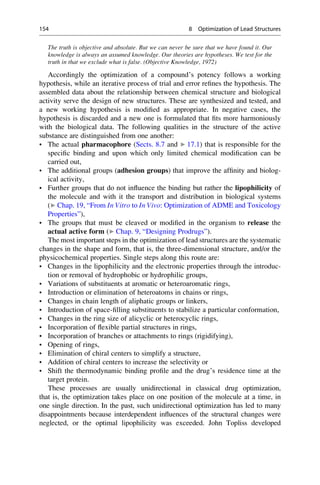 The truth is objective and absolute. But we can never be sure that we have found it. Our
knowledge is always an assumed knowledge. Our theories are hypotheses. We test for the
truth in that we exclude what is false. (Objective Knowledge, 1972)
Accordingly the optimization of a compound’s potency follows a working
hypothesis, while an iterative process of trial and error refines the hypothesis. The
assembled data about the relationship between chemical structure and biological
activity serve the design of new structures. These are synthesized and tested, and
a new working hypothesis is modified as appropriate. In negative cases, the
hypothesis is discarded and a new one is formulated that fits more harmoniously
with the biological data. The following qualities in the structure of the active
substance are distinguished from one another:
• The actual pharmacophore (Sects. 8.7 and ▶ 17.1) that is responsible for the
specific binding and upon which only limited chemical modification can be
carried out,
• The additional groups (adhesion groups) that improve the affinity and biolog-
ical activity,
• Further groups that do not influence the binding but rather the lipophilicity of
the molecule and with it the transport and distribution in biological systems
(▶ Chap. 19, “From In Vitro to In Vivo: Optimization of ADME and Toxicology
Properties”),
• The groups that must be cleaved or modified in the organism to release the
actual active form (▶ Chap. 9, “Designing Prodrugs”).
The most important steps in the optimization of lead structures are the systematic
changes in the shape and form, that is, the three-dimensional structure, and/or the
physicochemical properties. Single steps along this route are:
• Changes in the lipophilicity and the electronic properties through the introduc-
tion or removal of hydrophobic or hydrophilic groups,
• Variations of substituents at aromatic or heteroaromatic rings,
• Introduction or elimination of heteroatoms in chains or rings,
• Changes in chain length of aliphatic groups or linkers,
• Introduction of space-filling substituents to stabilize a particular conformation,
• Changes in the ring size of alicyclic or heterocyclic rings,
• Incorporation of flexible partial structures in rings,
• Incorporation of branches or attachments to rings (rigidifying),
• Opening of rings,
• Elimination of chiral centers to simplify a structure,
• Addition of chiral centers to increase the selectivity or
• Shift the thermodynamic binding profile and the drug’s residence time at the
target protein.
These processes are usually unidirectional in classical drug optimization,
that is, the optimization takes place on one position of the molecule at a time, in
one single direction. In the past, such unidirectional optimization has led to many
disappointments because interdependent influences of the structural changes were
neglected, or the optimal lipophilicity was exceeded. John Topliss developed
154 8 Optimization of Lead Structures
 