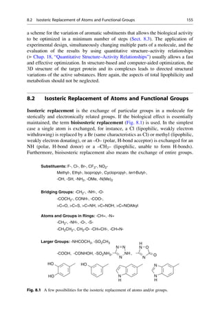 a scheme for the variation of aromatic substituents that allows the biological activity
to be optimized in a minimum number of steps (Sect. 8.3). The application of
experimental design, simultaneously changing multiple parts of a molecule, and the
evaluation of the results by using quantitative structure–activity relationships
(▶ Chap. 18, “Quantitative Structure–Activity Relationships”) usually allows a fast
and effective optimization. In structure-based and computer-aided optimization, the
3D structure of the target protein and its complexes leads to directed structural
variations of the active substances. Here again, the aspects of total lipophilicity and
metabolism should not be neglected.
8.2 Isosteric Replacement of Atoms and Functional Groups
Isosteric replacement is the exchange of particular groups in a molecule for
sterically and electronically related groups. If the biological effect is essentially
maintained, the term bioisosteric replacement (Fig. 8.1) is used. In the simplest
case a single atom is exchanged, for instance, a Cl (lipophilic, weakly electron
withdrawing) is replaced by a Br (same characteristics as Cl) or methyl (lipophilic,
weakly electron donating), or an –O– (polar, H-bond acceptor) is exchanged for an
NH (polar, H-bond donor) or a –CH2– (lipophilic, unable to form H-bonds).
Furthermore, bioisosteric replacement also means the exchange of entire groups.
Substituents: F-, Cl-, Br-, CF3-, NO2-
Methyl-, Ethyl-, Isopropyl-, Cyclopropyl-, tert-Butyl-,
-OH, -SH, -NH2, -OMe, -N(Me)2
Bridging Groups: -CH2-, -NH-, -O-
-COCH2-, CONH-, -COO-,
C=O, C=S, C=NH, C=NOH, C=NOAlkyl
Atoms and Groups in Rings: -CH=, -N=
-CH2-, -NH-, -O-, -S-
-CH2CH2-, CH2-O- -CH=CH-, -CH=N-
Larger Groups: -NHCOCH3, -SO2CH3
N
N O
N
H
-COOH, -CONHOH, -SO2NH2, ,
N
NH
HO N
HO
N
O
HO N N
H
H
Fig. 8.1 A few possibilities for the isosteric replacement of atoms and/or groups.
8.2 Isosteric Replacement of Atoms and Functional Groups 155
 