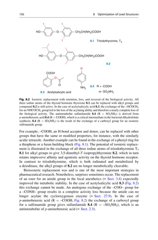 For example, –COOH, an H-bond acceptor and donor, can be replaced with other
groups that have the same or modified properties, for instance, with the similarly
acidic tetrazole. Another example can be found in the exchange of a phenyl ring for
a thiophene or a furan building block (Fig. 8.1). The potential of isosteric replace-
ment is illustrated in the exchange of all three iodine atoms of triiodothyronine T3
8.1 for alkyl groups to give 3,5-dimethyl-30
-isopropylthyronine 8.2, which in turn
retains impressive affinity and agonistic activity on the thyroid hormone receptor.
In contrast to triiodothyronine, which is both iodinated and metabolized by
a deiodinase, the alkyl groups of 8.2 are no longer metabolically cleavable.
Bioisosteric replacement was and is one of the most important strategies in
pharmaceutical research. Nonetheless, surprises sometimes occur. The replacement
of an ester for an amide group in the local anesthetics (▶ Sect. 3.4) expectedly
improved the metabolic stability. In the case of acetylsalicylic acid 8.3 (Fig. 8.2)
this exchange cannot be made. An analogous exchange of the –COO– group for
a –CONH– group results in a complete activity loss because the amide can no
longer acylate the cyclooxygenase enzyme (▶ Sect. 27.9). In the case of
p-aminobenzoic acid (R ¼ –COOH, Fig. 8.2) the exchange of a carboxyl group
for a sulfonamide group gives sulfanilamide 8.4 (R ¼ –SO2NH2), which is an
antimetabolite of p-aminobenzoic acid (▶ Sect. 2.3).
O CH2CH(NH2)COOH
CH2CH(NH2)COOH
HO
I I
I 8.1 Triiodothyronine, T3
O
HO
R
8.2
COOH
O
O 8.4 R = -COOH
NH2
8.3 Acetylsalicylic acid or -SO2NH2
Fig. 8.2 Isosteric replacement with retention, loss, and reversal of the biological activity. All
three iodine atoms of the thyroid hormone thyroxine 8.1 can be replaced with alkyl groups and
compound 8.2 is still active. In the case of acetylsalicylic acid 8.3, the exchange of the –OCOCH3
for an NHCOCH3 group led to the loss of the acylating ability and therefore a nearly complete loss of
the biological activity. The antimetabolite sulfanilamide 8.4 (R ¼ SO2NH2) is derived from
p-aminobenzoic acid 8.4 (R ¼ COOH), which is a critical intermediate in the bacterial dihydrofolate
synthesis; 8.4 (R ¼ SO2NH2) is the result of the exchange of a carboxyl group for an isosteric
sulfonamide group.
156 8 Optimization of Lead Structures
 