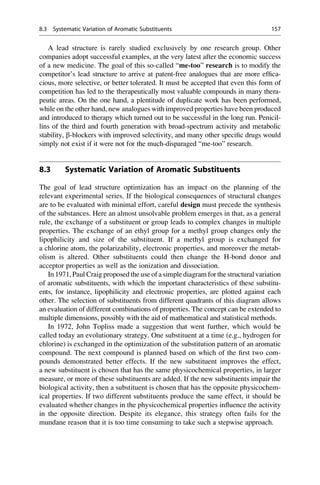 A lead structure is rarely studied exclusively by one research group. Other
companies adopt successful examples, at the very latest after the economic success
of a new medicine. The goal of this so-called “me-too” research is to modify the
competitor’s lead structure to arrive at patent-free analogues that are more effica-
cious, more selective, or better tolerated. It must be accepted that even this form of
competition has led to the therapeutically most valuable compounds in many thera-
peutic areas. On the one hand, a plentitude of duplicate work has been performed,
while on the other hand, new analogues with improved properties have been produced
and introduced to therapy which turned out to be successful in the long run. Penicil-
lins of the third and fourth generation with broad-spectrum activity and metabolic
stability, b-blockers with improved selectivity, and many other specific drugs would
simply not exist if it were not for the much-disparaged “me-too” research.
8.3 Systematic Variation of Aromatic Substituents
The goal of lead structure optimization has an impact on the planning of the
relevant experimental series. If the biological consequences of structural changes
are to be evaluated with minimal effort, careful design must precede the synthesis
of the substances. Here an almost unsolvable problem emerges in that, as a general
rule, the exchange of a substituent or group leads to complex changes in multiple
properties. The exchange of an ethyl group for a methyl group changes only the
lipophilicity and size of the substituent. If a methyl group is exchanged for
a chlorine atom, the polarizability, electronic properties, and moreover the metab-
olism is altered. Other substituents could then change the H-bond donor and
acceptor properties as well as the ionization and dissociation.
In 1971, Paul Craig proposed the use of a simple diagram for the structural variation
of aromatic substituents, with which the important characteristics of these substitu-
ents, for instance, lipophilicity and electronic properties, are plotted against each
other. The selection of substituents from different quadrants of this diagram allows
an evaluation of different combinations of properties. The concept can be extended to
multiple dimensions, possibly with the aid of mathematical and statistical methods.
In 1972, John Topliss made a suggestion that went further, which would be
called today an evolutionary strategy. One substituent at a time (e.g., hydrogen for
chlorine) is exchanged in the optimization of the substitution pattern of an aromatic
compound. The next compound is planned based on which of the first two com-
pounds demonstrated better effects. If the new substituent improves the effect,
a new substituent is chosen that has the same physicochemical properties, in larger
measure, or more of these substituents are added. If the new substituents impair the
biological activity, then a substituent is chosen that has the opposite physicochem-
ical properties. If two different substituents produce the same effect, it should be
evaluated whether changes in the physicochemical properties influence the activity
in the opposite direction. Despite its elegance, this strategy often fails for the
mundane reason that it is too time consuming to take such a stepwise approach.
8.3 Systematic Variation of Aromatic Substituents 157
 