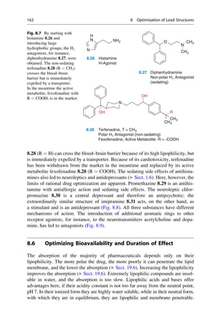 8.28 (R ¼ H) can cross the blood–brain barrier because of its high lipophilicity, but
is immediately expelled by a transporter. Because of its cardiotoxicity, terfenadine
has been withdrawn from the market in the meantime and replaced by its active
metabolite fexofenadine 8.28 (R ¼ COOH). The sedating side effects of antihista-
mines also led to neuroleptics and antidepressants (▶ Sect. 1.6). Here, however, the
limits of rational drug optimization are apparent. Promethazine 8.29 is an antihis-
tamine with antiallergic action and sedating side effects. The neuroleptic chlor-
promazine 8.30 is a central depressant and therefore an antipsychotic; the
extraordinarily similar structure of imipramine 8.31 acts, on the other hand, as
a stimulant and is an antidepressant (Fig. 8.8). All three substances have different
mechanisms of action. The introduction of additional aromatic rings to other
receptor agonists, for instance, to the neurotransmitters acetylcholine and dopa-
mine, has led to antagonists (Fig. 8.9).
8.6 Optimizing Bioavailability and Duration of Effect
The absorption of the majority of pharmaceuticals depends only on their
lipophilicity. The more polar the drug, the more poorly it can penetrate the lipid
membrane, and the lower the absorption (▶ Sect. 19.6). Increasing the lipophilicity
improves the absorption (▶ Sect. 19.6). Extremely lipophilic compounds are insol-
uble in water, and the absorption is too slow. Lipophilic acids and bases offer
advantages here, if their acidity constant is not too far away from the neutral point,
pH 7. In their ionized form they are highly water soluble, while in their neutral form,
with which they are in equilibrium, they are lipophilic and membrane penetrable.
N
H
O
N
CH3
CH3
N
N
NH2
8.26 Histamine
H-Agonist
8.27 Diphenhydramine
Non-polar H1 Antagonist
(sedating)
N
R
OH
OH
CH3
CH3
8.28 Terfenadine, T = CH3
Polar H1 Antagonist (non-sedating)
Fexofenadine, Active Metabolite: R = -COOH
Fig. 8.7 By starting with
histamine 8.26 and
introducing large
hydrophobic groups, the H1
antagonists, for instance,
diphenhydramine 8.27, were
obtained. The non-sedating
terfenadine 8.28 (R ¼ CH3)
crosses the blood–brain
barrier but is immediately
expelled by a transporter.
In the meantime the active
metabolite, fexofenadine with
R ¼ COOH, is in the market.
162 8 Optimization of Lead Structures
 
