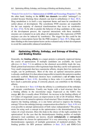 “From In Vitro to In Vivo: Optimization of ADME and Toxicology Properties”). On
the other hand, binding to the hERG ion channels (so-called “antitarget”) is
avoided because blocking these channels can lead to arrhythmias (▶ Sect. 30.3).
Drug metabolism is in itself a very important theme and must be considered in
earlier phases of development. The cytochrome P450 enzymes are responsible
for the vast majority of chemical transformations that occur on xenobiotics
(▶ Sect. 27.6). To be able to predict the behavior of drug candidates at this stage
of the development process, the expected interactions with these metabolic
enzymes are evaluated in an early phase of optimization. The expression of P450
enzymes can also be induced by xenobiotics. The trigger for this could be the
binding to a transcription factor like the PXR receptor (▶ Sect. 28.7). Drug candi-
dates binding to this transcription factor can be evaluated early in their development
to avoid this undesirable enhanced metabolism.
8.8 Optimizing Affinity, Enthalpy, and Entropy of Binding
and Binding Kinetics
Generally, the binding affinity to a target protein is primarily improved during
the course of optimization. If multiple candidates are available, the ligand
efficiency (▶ Sect. 7.1) in addition to the chemical accessibility leads the way.
Small, potent lead structures offer legitimate hope that they can be well optimized.
Very small compounds that have nanomolar affinity, despite their low molecular
weight, can be problematic. Most of the time an optimal interaction pattern
is already established. It is then almost impossible to transfer this pattern to another
molecular scaffold. Medicinal chemists have established a set of rules based
on experience (▶ Sect. 4.10). According to these rules it is possible to judge
how much a particular group, if correctly placed, can contribute to the binding
affinity.
It was shown in ▶ Sect. 4.10 that the affinity is a combination of the enthalpic
and entropic contributions. Usually one begins with a lead structure that has
a binding affinity in the micromolar range. Expressed as the Gibb’s free
energy DG, this is usually about 30 kJ/mol. An increase in the binding affinity of
4–5 orders of magnitude causes an improvement in DG of 20–30 kJ/mol. Where
should the screw be turned to optimize a lead structure? Does it make more sense to
improve the binding enthalpy, or is one better advised to improve the binding
entropy? Given the enthalpy/entropy compensation described in ▶ Sect. 4.10, is it
even possible to attempt optimization of both values independently? The prereq-
uisite for using such a concept in the optimization is the determination of both
values of a lead structure. Does this help in the choice of the right candidate for
optimization? In the case that the thermodynamic binding profiles of multiple
alternative lead candidates are known, should enthalpically or entropically
driven binders be chosen for optimization? It is very interesting to compare the
thermodynamic signatures of multiple generations of marketed products. The
binding profiles for HIV protease inhibitors (▶ Sect. 24.3) and HMG-CoA
8.8 Optimizing Affinity, Enthalpy, and Entropy of Binding and Binding Kinetics 165
 
