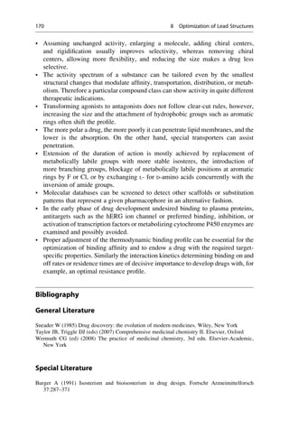 • Assuming unchanged activity, enlarging a molecule, adding chiral centers,
and rigidification usually improves selectivity, whereas removing chiral
centers, allowing more flexibility, and reducing the size makes a drug less
selective.
• The activity spectrum of a substance can be tailored even by the smallest
structural changes that modulate affinity, transportation, distribution, or metab-
olism. Therefore a particular compound class can show activity in quite different
therapeutic indications.
• Transforming agonists to antagonists does not follow clear-cut rules, however,
increasing the size and the attachment of hydrophobic groups such as aromatic
rings often shift the profile.
• The more polar a drug, the more poorly it can penetrate lipid membranes, and the
lower is the absorption. On the other hand, special transporters can assist
penetration.
• Extension of the duration of action is mostly achieved by replacement of
metabolically labile groups with more stable isosteres, the introduction of
more branching groups, blockage of metabolically labile positions at aromatic
rings by F or Cl, or by exchanging L- for D-amino acids concurrently with the
inversion of amide groups.
• Molecular databases can be screened to detect other scaffolds or substitution
patterns that represent a given pharmacophore in an alternative fashion.
• In the early phase of drug development undesired binding to plasma proteins,
antitargets such as the hERG ion channel or preferred binding, inhibition, or
activation of transcription factors or metabolizing cytochrome P450 enzymes are
examined and possibly avoided.
• Proper adjustment of the thermodynamic binding profile can be essential for the
optimization of binding affinity and to endow a drug with the required target-
specific properties. Similarly the interaction kinetics determining binding on and
off rates or residence times are of decisive importance to develop drugs with, for
example, an optimal resistance profile.
Bibliography
General Literature
Sneader W (1985) Drug discovery: the evolution of modern medicines. Wiley, New York
Taylor JB, Triggle DJ (eds) (2007) Comprehensive medicinal chemistry II. Elsevier, Oxford
Wermuth CG (ed) (2008) The practice of medicinal chemistry, 3rd edn. Elsevier-Academic,
New York
Special Literature
Burger A (1991) Isosterism and bioisosterism in drug design. Fortschr Arzneimittelforsch
37:287–371
170 8 Optimization of Lead Structures
 