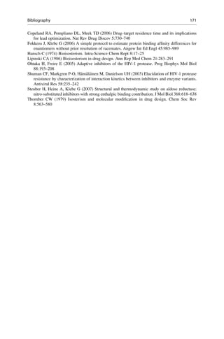 Copeland RA, Pompliano DL, Meek TD (2006) Drug–target residence time and its implications
for lead optimization. Nat Rev Drug Discov 5:730–740
Fokkens J, Klebe G (2006) A simple protocol to estimate protein binding affinity differences for
enantiomers without prior resolution of racemates. Angew Int Ed Engl 45:985–989
Hansch C (1974) Bioisosterism. Intra-Science Chem Rept 8:17–25
Lipinski CA (1986) Bioisosterism in drug design. Ann Rep Med Chem 21:283–291
Ohtaka H, Freire E (2005) Adaptive inhibitors of the HIV-1 protease. Prog Biophys Mol Biol
88:193–208
Shuman CF, Markgren P-O, H€
am€
al€
ainen M, Danielson UH (2003) Elucidation of HIV-1 protease
resistance by characterization of interaction kinetics between inhibitors and enzyme variants.
Antiviral Res 58:235–242
Steuber H, Heine A, Klebe G (2007) Structural and thermodynamic study on aldose reductase:
nitro-substituted inhibitors with strong enthalpic binding contribution. J Mol Biol 368:618–638
Thornber CW (1979) Isosterism and molecular modification in drug design. Chem Soc Rev
8:563–580
Bibliography 171
 