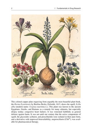 This colored copper plate engraving from arguably the most beautiful plant book,
the Hortus Eystettensis by Basilius Besler, Eichst€
att, 1613, shows the squill, Scilla
alba (modern name: Urginea maritima L.). This plant was known to the ancient
Egyptians, Greeks, and Romans as a remedy for many ailments, but especially
dropsy (today: congestive heart failure). It was venerated faithfully as general
defense against harm. It was not until our century that the active components of
squill, the glycosides scillaren, and proscillaridin were isolated in their pure form,
and a derivative with improved bioavailability, meproscillarin (Clift®
), was avail-
able for pharmaceutical therapy.
2 I Fundamentals in Drug Research
 
