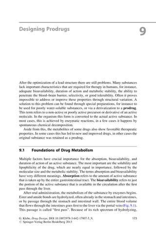 Designing Prodrugs
9
After the optimization of a lead structure there are still problems. Many substances
lack important characteristics that are required for therapy in humans, for instance,
adequate bioavailability, duration of action and metabolic stability, the ability to
penetrate the blood–brain barrier, selectivity, or good tolerability. Often it proves
impossible to address or improve these properties through structural variation. A
solution to this problem can be found through special preparations, for instance to
be used for poorly water-soluble substances, or via a derivatization to a prodrug.
This term refers to a non-active or poorly active precursor or derivative of an active
molecule. In the organism this form is converted to the actual active substance. In
most cases, this is achieved by enzymatic reactions, in a few cases it happens by
spontaneous chemical decomposition.
Aside from this, the metabolites of some drugs also show favorable therapeutic
properties. In some cases this has led to new and improved drugs, in other cases the
original substance was retained as a prodrug.
9.1 Foundations of Drug Metabolism
Multiple factors have crucial importance for the absorption, bioavailability, and
duration of action of an active substance. The most important are the solubility and
lipophilicity of the drug, which are nearly equal in importance, followed by the
molecular size and the metabolic stability. The terms absorption and bioavailability
have very different meanings. Absorption refers to the amount of active substance
that is taken up by the entire gastrointestinal tract. The bioavailability refers to just
the portion of the active substance that is available in the circulation after the first
pass through the liver.
After oral administration, the metabolism of the substance by enzymes begins.
Ester and amide bonds are hydrolyzed, often already in the stomach and intestines,
or by passage through the stomach and intestinal wall. The entire blood volume
that flows through the intestines goes first to the liver via the portal vein (Fig. 9.1).
This passage is called “first pass”. Because of its rich spectrum of hydrolyzing,
G. Klebe, Drug Design, DOI 10.1007/978-3-642-17907-5_9,
# Springer-Verlag Berlin Heidelberg 2013
173
 