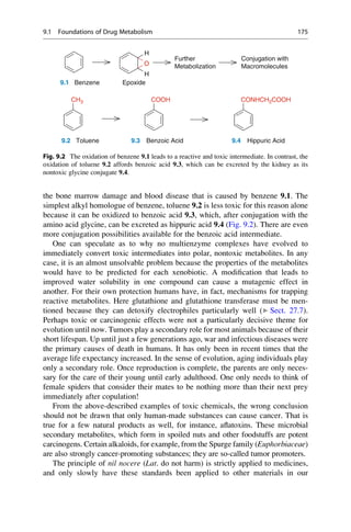 the bone marrow damage and blood disease that is caused by benzene 9.1. The
simplest alkyl homologue of benzene, toluene 9.2 is less toxic for this reason alone
because it can be oxidized to benzoic acid 9.3, which, after conjugation with the
amino acid glycine, can be excreted as hippuric acid 9.4 (Fig. 9.2). There are even
more conjugation possibilities available for the benzoic acid intermediate.
One can speculate as to why no multienzyme complexes have evolved to
immediately convert toxic intermediates into polar, nontoxic metabolites. In any
case, it is an almost unsolvable problem because the properties of the metabolites
would have to be predicted for each xenobiotic. A modification that leads to
improved water solubility in one compound can cause a mutagenic effect in
another. For their own protection humans have, in fact, mechanisms for trapping
reactive metabolites. Here glutathione and glutathione transferase must be men-
tioned because they can detoxify electrophiles particularly well (▶ Sect. 27.7).
Perhaps toxic or carcinogenic effects were not a particularly decisive theme for
evolution until now. Tumors play a secondary role for most animals because of their
short lifespan. Up until just a few generations ago, war and infectious diseases were
the primary causes of death in humans. It has only been in recent times that the
average life expectancy increased. In the sense of evolution, aging individuals play
only a secondary role. Once reproduction is complete, the parents are only neces-
sary for the care of their young until early adulthood. One only needs to think of
female spiders that consider their mates to be nothing more than their next prey
immediately after copulation!
From the above-described examples of toxic chemicals, the wrong conclusion
should not be drawn that only human-made substances can cause cancer. That is
true for a few natural products as well, for instance, aflatoxins. These microbial
secondary metabolites, which form in spoiled nuts and other foodstuffs are potent
carcinogens. Certain alkaloids, for example, from the Spurge family (Euphorbiaceae)
are also strongly cancer-promoting substances; they are so-called tumor promoters.
The principle of nil nocere (Lat. do not harm) is strictly applied to medicines,
and only slowly have these standards been applied to other materials in our
O
H
H
Conjugation with
Macromolecules
Further
Metabolization
COOH
CH3
9.1 Benzene Epoxide
9.2 Toluene 9.3 Benzoic Acid 9.4 Hippuric Acid
CONHCH2COOH
Fig. 9.2 The oxidation of benzene 9.1 leads to a reactive and toxic intermediate. In contrast, the
oxidation of toluene 9.2 affords benzoic acid 9.3, which can be excreted by the kidney as its
nontoxic glycine conjugate 9.4.
9.1 Foundations of Drug Metabolism 175
 