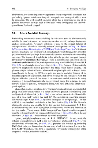 environment. For the testing and development of active compounds, this means that
particularly rigorous tests for carcinogenic, mutagenic, and teratogenic effects must
be conducted. The well-founded suspicion alone that a compound or one of its
possible metabolites displays such effects leads to the consequence that the com-
pound is not further developed.
9.2 Esters Are Ideal Prodrugs
Establishing satisfactory water solubility in substances that are simultaneously
suitable for passive transport across membranes is a special challenge in pharma-
ceutical optimization. Nowadays attention is paid to the correct balance of
these parameters already in the early phase of development (▶ Chap. 19, “From
In Vitro to In Vivo: Optimization of ADME and Toxicology Properties”). If it is not
possible to achieve this optimum with the actual active substance, esters are often
produced as suitable prodrugs. Esters are easily cleaved by ubiquitously occurring
esterases. The improved lipophilicity helps with the passive transport through
diffusion over membrane barriers, as found in the intestines and above all else
the blood–brain barrier. One prodrug that has sadly achieved infamy is heroin 9.5
(Fig. 9.3), the diacetyl ester of morphine (▶ Sect. 3.3). Because of its markedly
increased lipophilicity, heroin penetrates the blood–brain barrier quickly. The
pharmacologist Heinrich Dreser, who tested acetylsalicylic acid at Bayer, intro-
duced heroin to therapy in 1898 as a pain and cough medicine because of its
minimal respiratory depression. But heroin belongs to the substances with the
highest addictive potential. Its abuse is an enormous social problem in many
countries. It is used therapeutically in exceptional cases, for instance, for pain
therapy in cancer patients, particularly those, who have exhausted other thera-
peutic options.
Many other prodrugs are also esters. The transformation from an acid or alcohol
group to an ester usually leads to a better-absorbable product. The formerly used
antilipidemic clofibrate 9.6 (▶ Sect. 28.6) is just such an example of a bioavailable
ester of a biologically active free acid 9.7. The angiotensin-converting enzyme
inhibitor enalapril 9.8 (▶ Sect. 25.4) and its analogues are also prodrugs. The free
acid 9.9 is not absorbed, but it is the active form in vitro (Fig. 9.3). The diester is
chemically unstable and quickly forms the inactive diketopiperazine 9.10. It is
essential that only one of the acid groups is esterified to prevent the formation of
this side product. The monoester 9.8 is “interpreted” as a dipeptide and is transported
over the cell membrane by an oligopeptide transporter (▶ Sect. 30.7). The b-lactam
antibiotics (▶ Sect. 23.7) are also taken up by this transporter.
Hydroxymethylglutaryl-coenzyme A 9.11 (HMG-CoA) is enzymatically
reduced to mevalonic acid 9.12 in the biosynthesis of cholesterol (Fig. 9.4). The
antilipidemic lovastatin 9.13 (▶ Sect. 27.3) prevents this reaction by inhibiting
HMG-CoA reductase. It contains a lactone ring, which is transformed to its active
form 9.14 by hydrolysis. This form is structurally very similar to the product of the
enzymatic reaction, mevalonic acid 9.12.
176 9 Designing Prodrugs
 