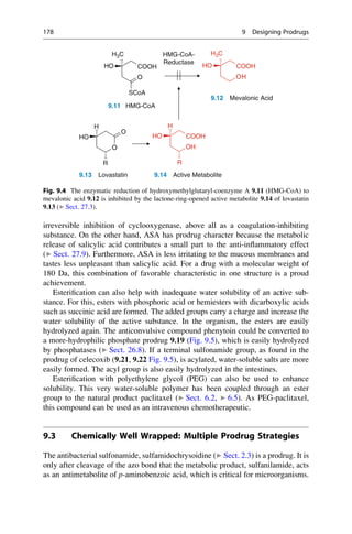 irreversible inhibition of cyclooxygenase, above all as a coagulation-inhibiting
substance. On the other hand, ASA has prodrug character because the metabolic
release of salicylic acid contributes a small part to the anti-inflammatory effect
(▶ Sect. 27.9). Furthermore, ASA is less irritating to the mucous membranes and
tastes less unpleasant than salicylic acid. For a drug with a molecular weight of
180 Da, this combination of favorable characteristic in one structure is a proud
achievement.
Esterification can also help with inadequate water solubility of an active sub-
stance. For this, esters with phosphoric acid or hemiesters with dicarboxylic acids
such as succinic acid are formed. The added groups carry a charge and increase the
water solubility of the active substance. In the organism, the esters are easily
hydrolyzed again. The anticonvulsive compound phenytoin could be converted to
a more-hydrophilic phosphate prodrug 9.19 (Fig. 9.5), which is easily hydrolyzed
by phosphatases (▶ Sect. 26.8). If a terminal sulfonamide group, as found in the
prodrug of celecoxib (9.21, 9.22 Fig. 9.5), is acylated, water-soluble salts are more
easily formed. The acyl group is also easily hydrolyzed in the intestines.
Esterification with polyethylene glycol (PEG) can also be used to enhance
solubility. This very water-soluble polymer has been coupled through an ester
group to the natural product paclitaxel (▶ Sect. 6.2, ▶ 6.5). As PEG-paclitaxel,
this compound can be used as an intravenous chemotherapeutic.
9.3 Chemically Well Wrapped: Multiple Prodrug Strategies
The antibacterial sulfonamide, sulfamidochrysoidine (▶ Sect. 2.3) is a prodrug. It is
only after cleavage of the azo bond that the metabolic product, sulfanilamide, acts
as an antimetabolite of p-aminobenzoic acid, which is critical for microorganisms.
COOH
H3C
HO
OH
COOH
H3C
HO
HMG-CoA-
Reductase
O
SCoA
OH
9.11
9.12 Mevalonic Acid
HMG-CoA
O
H
HO
O
OH
COOH
H
HO
O
R
9.13 Lovastatin 9.14 Active Metabolite
R
Fig. 9.4 The enzymatic reduction of hydroxymethylglutaryl-coenzyme A 9.11 (HMG-CoA) to
mevalonic acid 9.12 is inhibited by the lactone-ring-opened active metabolite 9.14 of lovastatin
9.13 (▶ Sect. 27.3).
178 9 Designing Prodrugs
 