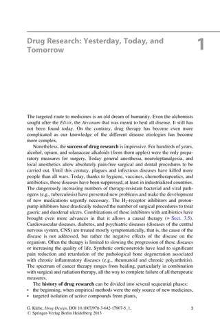 Drug Research: Yesterday, Today, and
Tomorrow 1
The targeted route to medicines is an old dream of humanity. Even the alchemists
sought after the Elixir, the Arcanum that was meant to heal all disease. It still has
not been found today. On the contrary, drug therapy has become even more
complicated as our knowledge of the different disease etiologies has become
more complex.
Nonetheless, the success of drug research is impressive. For hundreds of years,
alcohol, opium, and solanaceae alkaloids (from thorn apples) were the only prepa-
ratory measures for surgery. Today general anesthesia, neuroleptanalgesia, and
local anesthetics allow absolutely pain-free surgical and dental procedures to be
carried out. Until this century, plagues and infectious diseases have killed more
people than all wars. Today, thanks to hygiene, vaccines, chemotherapeutics, and
antibiotics, these diseases have been suppressed, at least in industrialized countries.
The dangerously increasing numbers of therapy-resistant bacterial and viral path-
ogens (e.g., tuberculosis) have presented new problems and make the development
of new medications urgently necessary. The H2-receptor inhibitors and proton-
pump inhibitors have drastically reduced the number of surgical procedures to treat
gastric and duodenal ulcers. Combinations of these inhibitors with antibiotics have
brought even more advances in that it allows a causal therapy (▶ Sect. 3.5).
Cardiovascular diseases, diabetes, and psychiatric diseases (diseases of the central
nervous system, CNS) are treated mostly symptomatically, that is, the cause of the
disease is not addressed, but rather the negative effects of the disease on the
organism. Often the therapy is limited to slowing the progression of these diseases
or increasing the quality of life. Synthetic corticosteroids have lead to significant
pain reduction and retardation of the pathological bone degeneration associated
with chronic inflammatory diseases (e.g., rheumatoid and chronic polyarthritis).
The spectrum of cancer therapy ranges from healing, particularly in combination
with surgical and radiation therapy, all the way to complete failure of all therapeutic
measures.
The history of drug research can be divided into several sequential phases:
• the beginning, when empirical methods were the only source of new medicines,
• targeted isolation of active compounds from plants,
G. Klebe, Drug Design, DOI 10.1007/978-3-642-17907-5_1,
# Springer-Verlag Berlin Heidelberg 2013
3
 