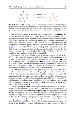 Several analogues of nucleoside bases and nucleosides are Trojan horses. The
anti-herpes medicine aciclovir 9.45 enters the cell as its inactive form. The first
monophosphorylation occurs only in virus-infected cells by a virus-specific thymi-
dine kinase. Next cellular kinases carry out the formation of the triphosphate, the
actual active substance. Because of this aciclovir acts as a targeted antiviral. The
compound is, however, poorly absorbed. The more suitable valaciclovir 9.46
(Fig. 9.12) is understood to be a pro-prodrug. In the organism it is initially
hydrolyzed to aciclovir and then transformed into the active form by the viral
enzyme. Valaciclovir is more lipophilic than aciclovir, but despite this it is more
soluble in water and approximately 55% bioavailable.
Omeprazole 9.47 is the prodrug of an irreversible inhibitor of the H+
/K+
-
ATPase, the so-called proton pump. Only under strongly acidic conditions, in the
acid-producing cells of the stomach, it is transformed into sulfenic acid 9.48, which
is in equilibrium with cyclic sulfenamide 9.49 (Fig. 9.13). This reacts irreversibly
with an SH group of the enzyme to form a disulfide. Omeprazole is more effective
than the H2 antagonists (▶ Sect. 3.5) because it blocks not only the histamine-
induced acid secretions but rather all forms of acid secretion.
The different metabolic activity in different tissues can be used to achieve
a selective effect in one specific organ. In principle, adrenaline (▶ Sect. 1.4) as
well as some b-blockers are suitable for the treatment of glaucoma, because they
can normalize elevated intraocular pressure. However, they have substantial unde-
sirable side effects on the heart function and circulation. This can be avoided by the
administration of prodrugs that are metabolized more quickly in the eye, or only in
the eye, for example, a particularly robust ester 9.50 of adrenaline 9.51, or a ketone–
oxime ether 9.52 of timolol 9.53 (Fig. 9.14).
The area of drug targeting has developed into an exciting field in the last years.
Aside from the above-described prodrugs that release active compounds in the
target area, the concept of antibody-coupled drugs has been pursued especially
for the development of novel cancer therapeutics. Another approach is the
coupling of drugs to a cell-specific recognition sequence. The goal of this work
is to trick the membrane transporters of very specific cells so that the drug
conjugate gains entry. Tumor therapeutics that were derived from N-lost were
introduced in Sect. 9.3. These cytotoxic alkylating compounds, however, are very
reactive and should only be activated in the desired target tissue. For this, the
HN
N
O
NH2
9.45 Aciclovir, X = H
N N
H2N
O
O
O
CH3
CH3
9.46 Valaciclovir, X =
X
Fig. 9.12 Aciclovir 9.45 is a Trojan horse. An enzymatic phosphorylation of its hydroxyl group
by a viral kinase affords its monophosphorylated form in virus-infected cells only, which is then
transformed to the triphosphate derivative by the cellular kinases. Valaciclovir 9.46 is a
pro-prodrug because it is first transformed to aciclovir by hydrolysis and subsequently activated.
9.5 Drug Targeting, Trojan Horses, and Pro-prodrugs 185
 