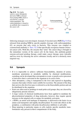 following strategies were developed. Aromatic N-lost derivative 9.55 (Fig. 9.15) is
released from prodrug 9.54 by specific peptide cleavage with carboxypeptidase
G2, an enzyme that only exists in bacteria. This enzyme was coupled to
a monoclonal antibody (▶ Sect. 32.3) that specifically recognizes human colorec-
tal cancer cells. With this, the enzyme that “arms” the cancer drug is brought in
the immediate vicinity of the cancer cell. In the future, this antibody-guided
enzyme-activated prodrug therapy could make cancer therapy more tolerable
and less toxic by releasing the active substance locally and in a distinctly more
targeted way.
9.6 Synopsis
• If it is impossible to achieve sufficient bioavailability, duration of action,
membrane penetration or metabolic stability by chemical modifications,
a prodrug can be developed that corresponds to a non- or poorly active precursor
or derivative that is converted in the organism to its active form.
• After absorption, a drug is transported to the liver and exposed to degrading
enzymes that make it better water-soluble for excretion. The amount of the drug
that survives this first liver pass is referred to as the bioavailable portion and can
be distributed in the organism.
• Esters are often used as prodrugs to mask polar acid groups; they are cleaved by
ubiquitously present esterases.
• A large variety of chemical modifications have been applied to modulate the
physicochemical properties of drug molecules, however, they require special
enzymes in the targeted cells or organs for metabolic activation.
• L-DOPA, an amino acid analogue of dopamine, is delivered to the brain via an
amino acid transporter and rapidly decarboxylated. To avoid side effects in the
periphery, a combination with polar decarboxylase inhibitors is advisable.
• Drug targeting to particular organs or cells exploits specific metabolic trans-
formations only present in these compartments of the body.
Cl Cl Cl Cl
N N
Carboxypeptidase
O N
COOH
COOH
O OH
H
9.54 9.55
Fig. 9.15 The highly
reactive cancer therapeutic
derivative 9.55 is released
from prodrug 9.54, which is
activated by a specific
carboxypeptidase. The
carboxypeptidase is bound to
an antibody that is targeted to
the cancer cell.
9.6 Synopsis 187
 