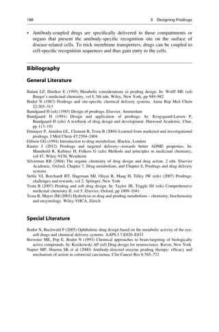 • Antibody-coupled drugs are specifically delivered to those compartments or
organs that present the antibody-specific recognition site on the surface of
disease-related cells. To trick membrane transporters, drugs can be coupled to
cell-specific recognition sequences and thus gain entry to the cells.
Bibliography
General Literature
Balant LP, Doelker E (1995) Metabolic considerations in prodrug design. In: Wolff ME (ed)
Burger’s medicinal chemistry, vol I, 5th edn. Wiley, New York, pp 949–982
Bodor N (1987) Prodrugs and site-specific chemical delivery systems. Annu Rep Med Chem
22:303–313
Bundgaard H (ed) (1985) Design of prodrugs. Elsevier, Amsterdam
Bundgaard H (1991) Design and application of prodrugs. In: Krogsgaard-Larsen P,
Bundgaard H (eds) A textbook of drug design and development. Harwood Academic, Chur,
pp 113–191
Ettmayer P, Amidou GL, Clement B, Testa B (2004) Learned from marketed and investigational
prodrugs. J Med Chem 47:2394–2404
Gibson GG (1994) Introduction to drug metabolism. Blackie, London
Rautio J (2012) Prodrugs and targeted delivery—towards better ADME properties. In:
Mannhold R, Kubinyi H, Folkers G (eds) Methods and principles in medicinal chemistry,
vol 47. Wiley-VCH, Weinheim
Silverman RB (2004) The organic chemistry of drug design and drug action, 2 edn. Elsevier
Academic, Oxford, Chapter 7, Drug metabolism, and Chapter 8, Prodrugs and drug delivery
systems
Stella VJ, Borchardt RT, Hageman MJ, Oliyai R, Maag H, Tilley JW (eds) (2007) Prodrugs:
challenges and rewards, vol 2. Springer, New York
Testa B (2007) Prodrug and soft drug design. In: Taylor JB, Triggle DJ (eds) Comprehensive
medicinal chemistry II, vol 5. Elsevier, Oxford, pp 1009–1041
Testa B, Mayer JM (2003) Hydrolysis in drug and prodrug metabolism – chemistry, biochemistry
and enzymology. Wiley-VHCA, Z€
urich
Special Literature
Bodor N, Buchwald P (2005) Ophthalmic drug design based on the metabolic activity of the eye:
soft drugs and chemical delivery systems. AAPS J 7:E820–E833
Brewster ME, Pop E, Bodor N (1993) Chemical approaches to brain-targeting of biologically
active compounds. In: Kozikowski AP (ed) Drug design for neuroscience. Raven, New York
Napier MP, Sharma SK et al (2000) Antibody-directed enzyme prodrug therapy: efficacy and
mechanism of action in colorectal carcinoma. Clin Cancer Res 6:765–772
188 9 Designing Prodrugs
 