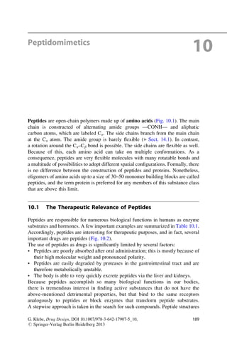 Peptidomimetics
10
Peptides are open-chain polymers made up of amino acids (Fig. 10.1). The main
chain is constructed of alternating amide groups —CONH— and aliphatic
carbon atoms, which are labeled Ca. The side chains branch from the main chain
at the Ca atom. The amide group is barely flexible (▶ Sect. 14.1). In contrast,
a rotation around the Ca–Cb bond is possible. The side chains are flexible as well.
Because of this, each amino acid can take on multiple conformations. As a
consequence, peptides are very flexible molecules with many rotatable bonds and
a multitude of possibilities to adopt different spatial configurations. Formally, there
is no difference between the construction of peptides and proteins. Nonetheless,
oligomers of amino acids up to a size of 30–50 monomer building blocks are called
peptides, and the term protein is preferred for any members of this substance class
that are above this limit.
10.1 The Therapeutic Relevance of Peptides
Peptides are responsible for numerous biological functions in humans as enzyme
substrates and hormones. A few important examples are summarized in Table 10.1.
Accordingly, peptides are interesting for therapeutic purposes, and in fact, several
important drugs are peptides (Fig. 10.2).
The use of peptides as drugs is significantly limited by several factors:
• Peptides are poorly absorbed after oral administration; this is mostly because of
their high molecular weight and pronounced polarity.
• Peptides are easily degraded by proteases in the gastrointestinal tract and are
therefore metabolically unstable.
• The body is able to very quickly excrete peptides via the liver and kidneys.
Because peptides accomplish so many biological functions in our bodies,
there is tremendous interest in finding active substances that do not have the
above-mentioned detrimental properties, but that bind to the same receptors
analogously to peptides or block enzymes that transform peptide substrates.
A stepwise approach is taken in the search for such compounds. Peptide structures
G. Klebe, Drug Design, DOI 10.1007/978-3-642-17907-5_10,
# Springer-Verlag Berlin Heidelberg 2013
189
 